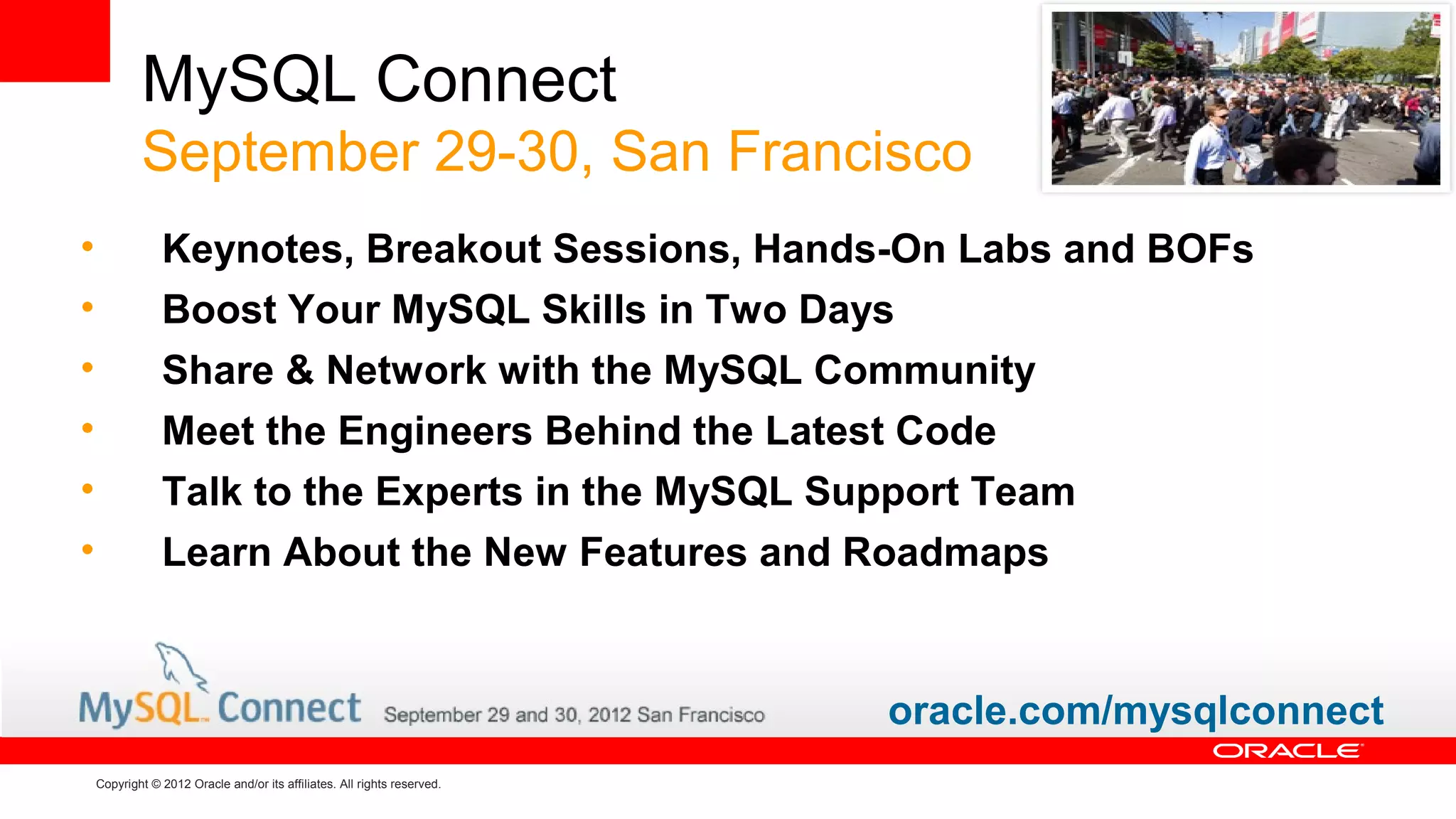 MySQL Connect
            September 29-30, San Francisco
•               Keynotes, Breakout Sessions, Hands-On Labs and BOFs
•               Boost Your MySQL Skills in Two Days
•               Share & Network with the MySQL Community
•               Meet the Engineers Behind the Latest Code
•               Talk to the Experts in the MySQL Support Team
•               Learn About the New Features and Roadmaps


                                                                          oracle.com/mysqlconnect
    Copyright © 2012 Oracle and/or its affiliates. All rights reserved.
 