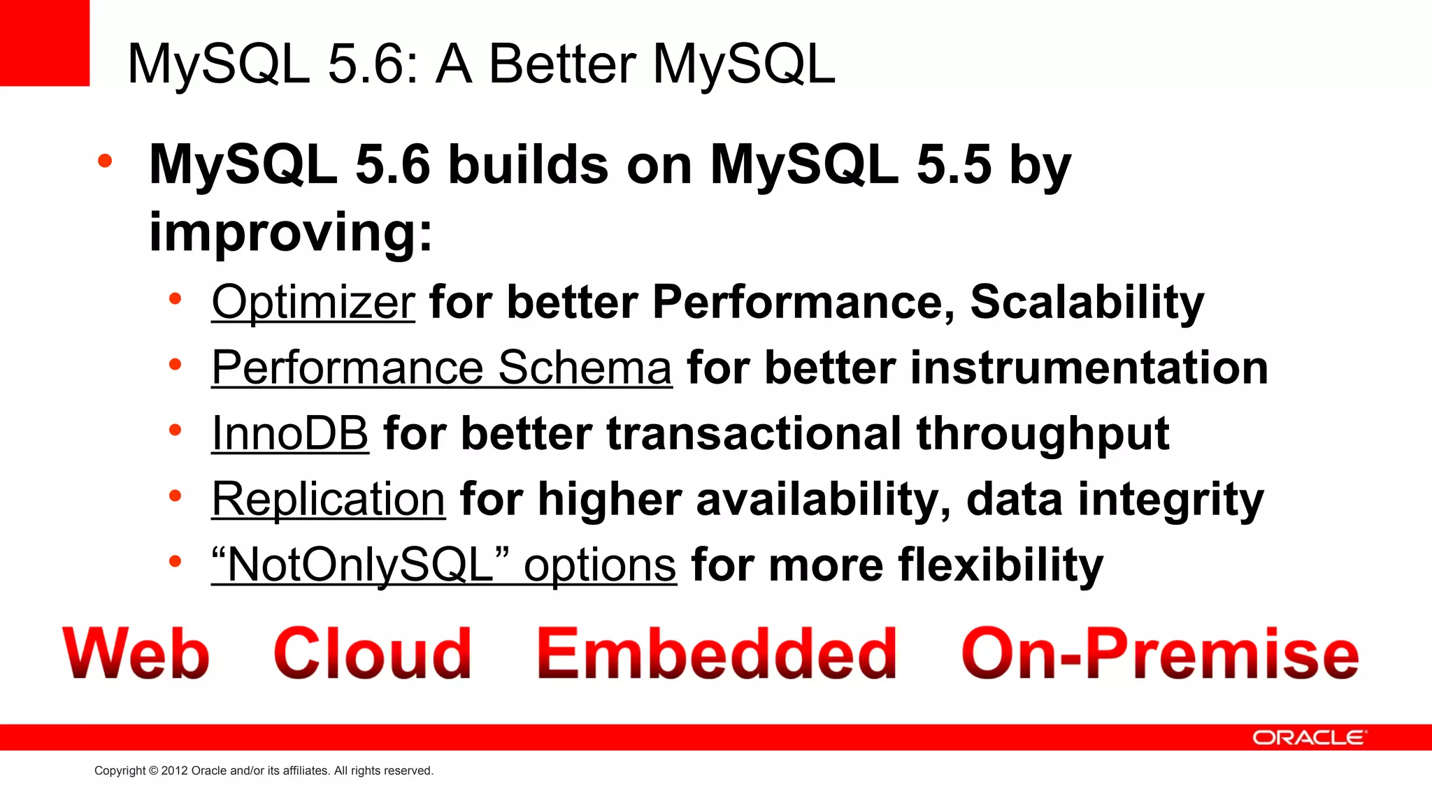 MySQL 5.6: A Better MySQL
• MySQL 5.6 builds on MySQL 5.5 by
  improving:
              •       Optimizer for better Performance, Scalability
              •       Performance Schema for better instrumentation
              •       InnoDB for better transactional throughput
              •       Replication for higher availability, data integrity
              •       “NotOnlySQL” options for more flexibility



Copyright © 2012 Oracle and/or its affiliates. All rights reserved.
 