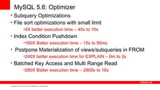 MySQL 5.6: Optimizer
• Subquery Optimizations
• File sort optimizations with small limit
                      •4X better execution time – 40s to 10s
• Index Condition Pushdown
                      •160X Better execution time – 15s to 90ms
• Postpone Materialization of views/subqueries in FROM
                      •240X better execution time for EXPLAIN – 8m to 2s
• Batched Key Access and Multi Range Read
                      •280X Better execution time – 2800s to 10s


Copyright © 2012 Oracle and/or its affiliates. All rights reserved.
 