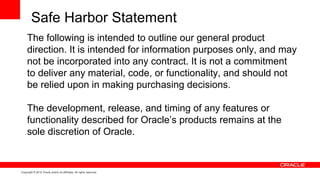 Safe Harbor Statement
     The following is intended to outline our general product
     direction. It is intended for information purposes only, and may
     not be incorporated into any contract. It is not a commitment
     to deliver any material, code, or functionality, and should not
     be relied upon in making purchasing decisions.

     The development, release, and timing of any features or
     functionality described for Oracle’s products remains at the
     sole discretion of Oracle.


Copyright © 2012 Oracle and/or its affiliates. All rights reserved.
 