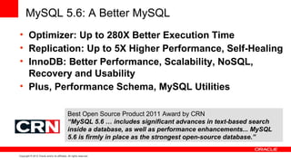 MySQL 5.6: A Better MySQL
• Optimizer: Up to 280X Better Execution Time
• Replication: Up to 5X Higher Performance, Self-Healing
• InnoDB: Better Performance, Scalability, NoSQL,
  Recovery and Usability
• Plus, Performance Schema, MySQL Utilities

                                               Best Open Source Product 2011 Award by CRN
                                               “MySQL 5.6 … includes significant advances in text-based search
                                               inside a database, as well as performance enhancements... MySQL
                                               5.6 is firmly in place as the strongest open-source database.”

Copyright © 2012 Oracle and/or its affiliates. All rights reserved.
 