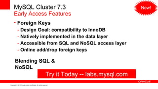 MySQL Cluster 7.3                                                                        New!
      Early Access Features
      • Foreign Keys
            - Design Goal: compatibility to InnoDB
            - Natively implemented in the data layer
            - Accessible from SQL and NoSQL access layer
            - Online add/drop foreign keys

        Blending SQL &
        NoSQL
                                                              Try it Today -- labs.mysql.com
Copyright © 2012 Oracle and/or its affiliates. All rights reserved.
 