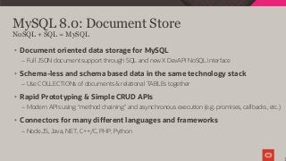 MySQL 8.0: Document Store
1
• Document oriented data storage for MySQL
– Full JSON document support through SQL and new X DevAPI NoSQL interface
• Schema-less and schema based data in the same technology stack
– Use COLLECTIONs of documents & relational TABLEs together
• Rapid Prototyping & Simple CRUD APIs
– Modern APIs using “method chaining” and asynchronous execution (e.g. promises, callbacks, etc.)
• Connectors for many different languages and frameworks
– Node.JS, Java, NET, C++/C, PHP, Python
NoSQL + SQL = MySQL
 