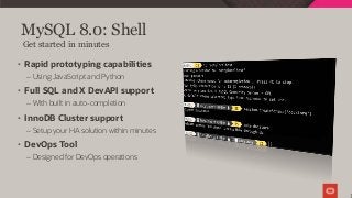 MySQL 8.0: Shell
1
Get started in minutes
• Rapid prototyping capabilities
– Using JavaScript and Python
• Full SQL and X DevAPI support
– With built in auto-completion
• InnoDB Cluster support
– Setup your HA solution within minutes
• DevOps Tool
– Designed for DevOps operations
 