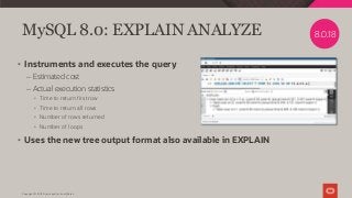 Copyright © 2019 Oracle and/or its affiliates.
MySQL 8.0: EXPLAIN ANALYZE
• Instruments and executes the query
– Estimated cost
– Actual execution statistics
• Time to return first row
• Time to return all rows
• Number of rows returned
• Number of loops
• Uses the new tree output format also available in EXPLAIN
8.0.18
 
