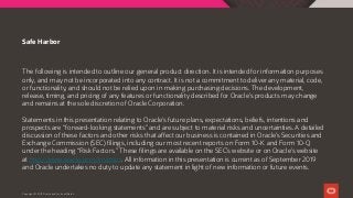 The following is intended to outline our general product direction. It is intended for information purposes
only, and may not be incorporated into any contract. It is not a commitment to deliver any material, code,
or functionality, and should not be relied upon in making purchasing decisions. The development,
release, timing, and pricing of any features or functionality described for Oracle’s products may change
and remains at the sole discretion of Oracle Corporation.
Statements in this presentation relating to Oracle’s future plans, expectations, beliefs, intentions and
prospects are “forward-looking statements” and are subject to material risks and uncertainties. A detailed
discussion of these factors and other risks that affect our business is contained in Oracle’s Securities and
Exchange Commission (SEC) filings, including our most recent reports on Form 10-K and Form 10-Q
under the heading “Risk Factors.” These filings are available on the SEC’s website or on Oracle’s website
at http://www.oracle.com/investor. All information in this presentation is current as of September 2019
and Oracle undertakes no duty to update any statement in light of new information or future events.
Safe Harbor
Copyright © 2019 Oracle and/or its affiliates.
 