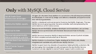 Copyright © 2019 Oracle and/or its affiliates.
Only with MySQL Cloud Service
Get all Oracle Cloud
Infrastructure advantages
OCI (gen 2) is the best Cloud platform to run mission-critical Enterprise workloads
and databases. It is secure-by-design and delivers unbeatable price/performance
ratio with SLA guarantees.
Made by the MySQL experts
MySQL is developed and maintained at Oracle by the MySQL Engineers. The new
MySQL Service is growing under the same umbrella, built and operated by the
same talents as an OCI-native service.
Always up-to-date
Because we are the MySQL database developers and maintainers, we can keep
MySQL Service synchronized with the latest features and fixes for MySQL
database.
The most advanced MySQL
Edition available as a service
MySQL Service is based on MySQL Enterprise Edition version 8, which includes
the most complete and advanced set of features.
Exclusive brand new Analytics
engine
MySQL Analytics is a brand new Engine developed by Oracle Labs, deeply
integrated and available only with the new MySQL Service.
Oracle Premier Support
included
MySQL Support team has decades of experience helping MySQL customers. We
are leveraging this knowledge to build and operate the new MySQL Service.
Customers are also eligible to receive Premier support with no extra cost.
 
