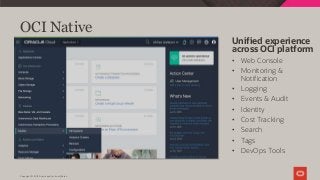 Copyright © 2019 Oracle and/or its affiliates.
OCI Native
Unified experience
across OCI platform
• Web Console
• Monitoring &
Notification
• Logging
• Events & Audit
• Identity
• Cost Tracking
• Search
• Tags
• DevOps Tools
 