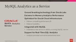 MySQL Analytics as a Service
Ground breaking technology from Oracle Labs
Extreme In-Memory Analytics Performance
Optimized for Oracle Cloud Infrastructure
• Delivers compelling performance/$
• Massive Scalability
Integrated with MySQL
• Instantiate a new service or add to a running MySQL service
Support for Real-Time SQL Analytics
• Analytics provided over same transactional store
Analytics
Copyright © 2019 Oracle and/or its affiliates.
 