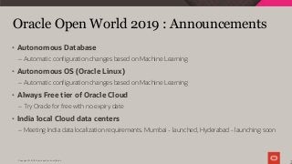 Copyright © 2019 Oracle and/or its affiliates.
Oracle Open World 2019 : Announcements
2
• Autonomous Database
– Automatic configuration changes based on Machine Learning
• Autonomous OS (Oracle Linux)
– Automatic configuration changes based on Machine Learning
• Always Free tier of Oracle Cloud
– Try Oracle for free with no expiry date
• India local Cloud data centers
– Meeting India data localization requirements. Mumbai - launched, Hyderabad - launching soon
 