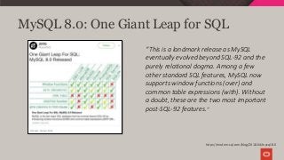 MySQL 8.0: One Giant Leap for SQL
“This is a landmark release as MySQL
eventually evolved beyond SQL-92 and the
purely relational dogma. Among a few
other standard SQL features, MySQL now
supports window functions (over) and
common table expressions (with). Without
a doubt, these are the two most important
post-SQL-92 features.”
https://modern-sql.com/blog/2018-04/mysql-8.0
 