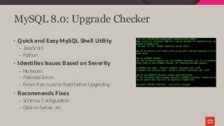 MySQL 8.0: Upgrade Checker
• Quick and Easy MySQL Shell Utility
– JavaScript
– Python
• Identifies Issues Based on Severity
– No Issues
– Potential Errors
– Errors that must be fixed before Upgrading
• Recommends Fixes
– Schema, Configuration
– Data on Server, etc.
 