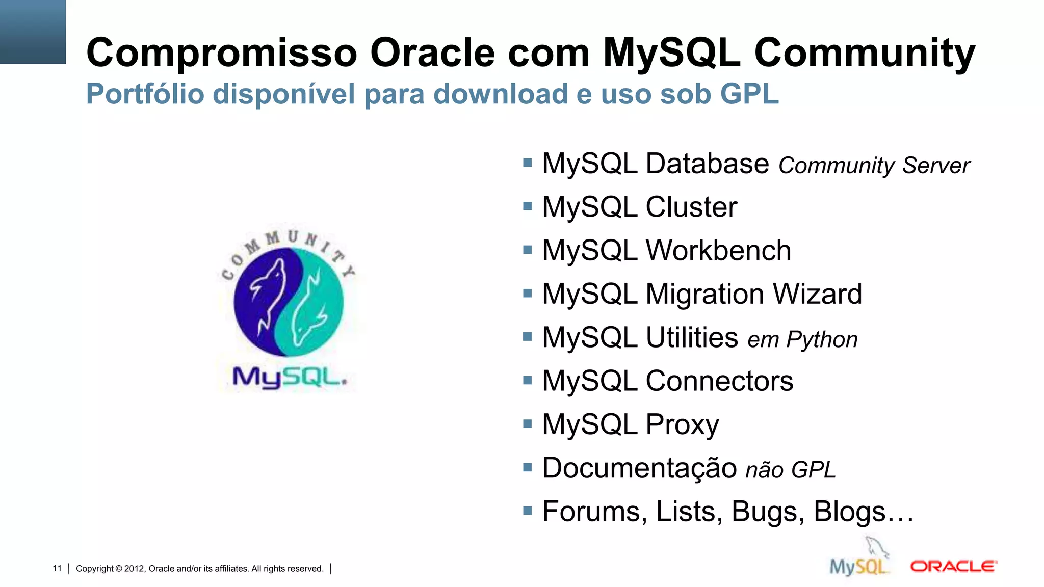 Compromisso Oracle com MySQL Community
       Portfólio disponível para download e uso sob GPL

                                                                                                                              MySQL Database Community Server
                                                                                                                              MySQL Cluster
                                                                                                                              MySQL Workbench
                                                                                                                              MySQL Migration Wizard
                                                                                                                              MySQL Utilities em Python
                                                                                                                              MySQL Connectors
                                                                                                                              MySQL Proxy
                                                                                                                              Documentação não GPL
                                                                                                                              Forums, Lists, Bugs, Blogs…
11   Copyright © 2012, Oracle and/or its affiliates. All rights reserved.   Insert Information Protection Policy Classification from Slide 12
 