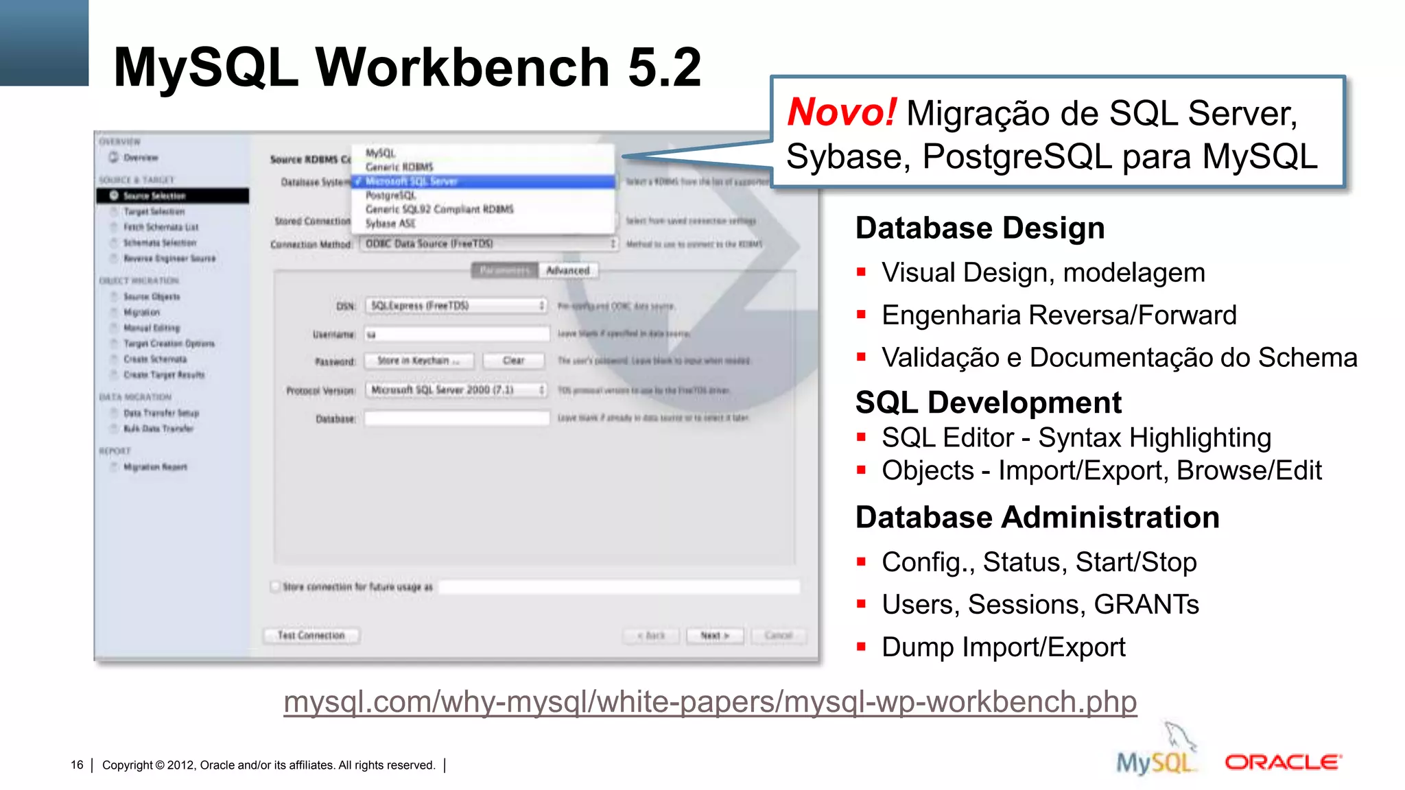 MySQL Workbench 5.2
                                                                                                                                                Novo! Migração de SQL Server,
                                                                                                                                                Sybase, PostgreSQL para MySQL
                                                                                                                                                   Database Design
                                                                                                                                                    Visual Design, modelagem
                                                                                                                                                    Engenharia Reversa/Forward
                                                                                                                                                    Validação e Documentação do Schema
                                                                                                                                                   SQL Development
                                                                                                                                                    SQL Editor - Syntax Highlighting
                                                                                                                                                    Objects - Import/Export, Browse/Edit
                                                                                                                                                   Database Administration
                                                                                                                                                    Config., Status, Start/Stop
                                                                                                                                                    Users, Sessions, GRANTs
                                                                                                                                                    Dump Import/Export

                                         mysql.com/why-mysql/white-papers/mysql-wp-workbench.php
16   Copyright © 2012, Oracle and/or its affiliates. All rights reserved.   Insert Information Protection Policy Classification from Slide 12
 
