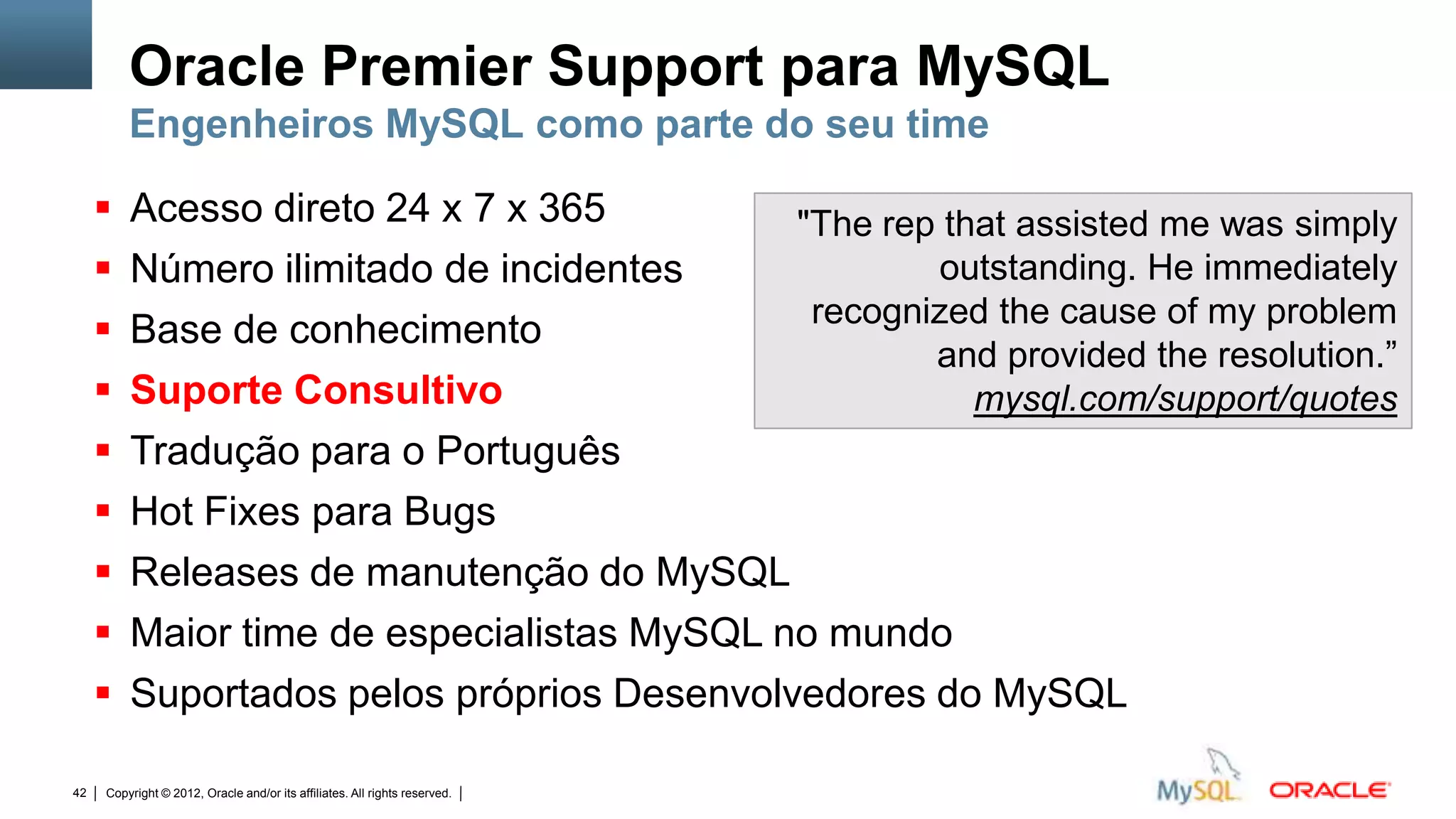 Oracle Premier Support para MySQL
         Engenheiros MySQL como parte do seu time

        Acesso direto 24 x 7 x 365         "The rep that assisted me was simply
        Número ilimitado de incidentes             outstanding. He immediately
                                             recognized the cause of my problem
        Base de conhecimento
                                                    and provided the resolution.”
        Suporte Consultivo                            mysql.com/support/quotes
        Tradução para o Português
        Hot Fixes para Bugs
        Releases de manutenção do MySQL
        Maior time de especialistas MySQL no mundo
        Suportados pelos próprios Desenvolvedores do MySQL

42   Copyright © 2012, Oracle and/or its affiliates. All rights reserved.   Insert Information Protection Policy Classification from Slide 12
 