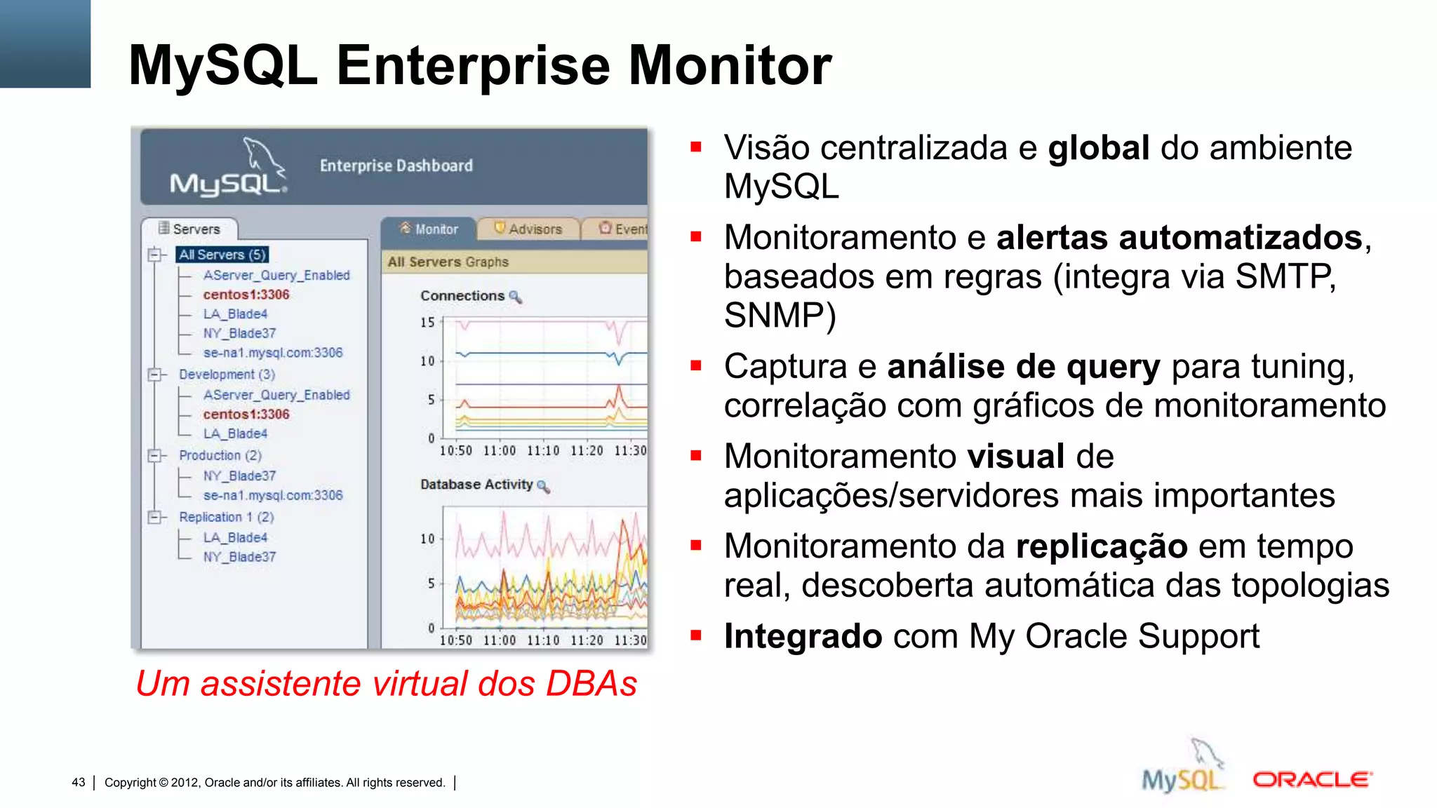 MySQL Enterprise Monitor
                                                                                                                        Visão centralizada e global do ambiente
                                                                                                                         MySQL
                                                                                                                        Monitoramento e alertas automatizados,
                                                                                                                         baseados em regras (integra via SMTP,
                                                                                                                         SNMP)
                                                                                                                        Captura e análise de query para tuning,
                                                                                                                         correlação com gráficos de monitoramento
                                                                                                                        Monitoramento visual de
                                                                                                                         aplicações/servidores mais importantes
                                                                                                                        Monitoramento da replicação em tempo
                                                                                                                         real, descoberta automática das topologias
                                                                                                                        Integrado com My Oracle Support
          Um assistente virtual dos DBAs

43   Copyright © 2012, Oracle and/or its affiliates. All rights reserved.   Insert Information Protection Policy Classification from Slide 12
 
