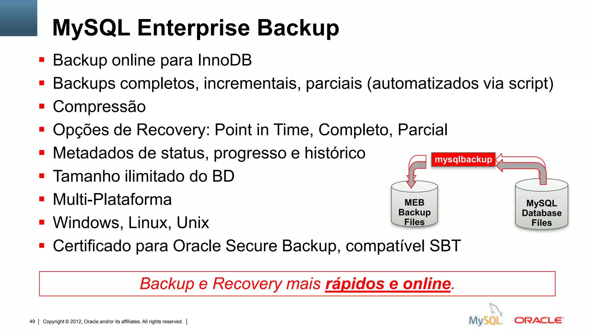 MySQL Enterprise Backup
        Backup online para InnoDB
        Backups completos, incrementais, parciais (automatizados via script)
        Compressão
        Opções de Recovery: Point in Time, Completo, Parcial
        Metadados de status, progresso e histórico           mysqlbackup

        Tamanho ilimitado do BD
        Multi-Plataforma                               MEB                MySQL
                                                       Backup             Database
        Windows, Linux, Unix                           Files               Files

        Certificado para Oracle Secure Backup, compatível SBT

                                                   Backup e Recovery mais rápidos e online.

49   Copyright © 2012, Oracle and/or its affiliates. All rights reserved.   Insert Information Protection Policy Classification from Slide 12
 