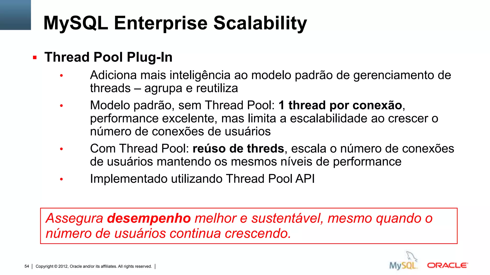 MySQL Enterprise Scalability
      Thread Pool Plug-In
                  •                 Adiciona mais inteligência ao modelo padrão de gerenciamento de
                                    threads – agrupa e reutiliza
                  •                 Modelo padrão, sem Thread Pool: 1 thread por conexão,
                                    performance excelente, mas limita a escalabilidade ao crescer o
                                    número de conexões de usuários
                  •                 Com Thread Pool: reúso de threds, escala o número de conexões
                                    de usuários mantendo os mesmos níveis de performance
                  •                 Implementado utilizando Thread Pool API


          Assegura desempenho melhor e sustentável, mesmo quando o
          número de usuários continua crescendo.

54   Copyright © 2012, Oracle and/or its affiliates. All rights reserved.   Insert Information Protection Policy Classification from Slide 12
 