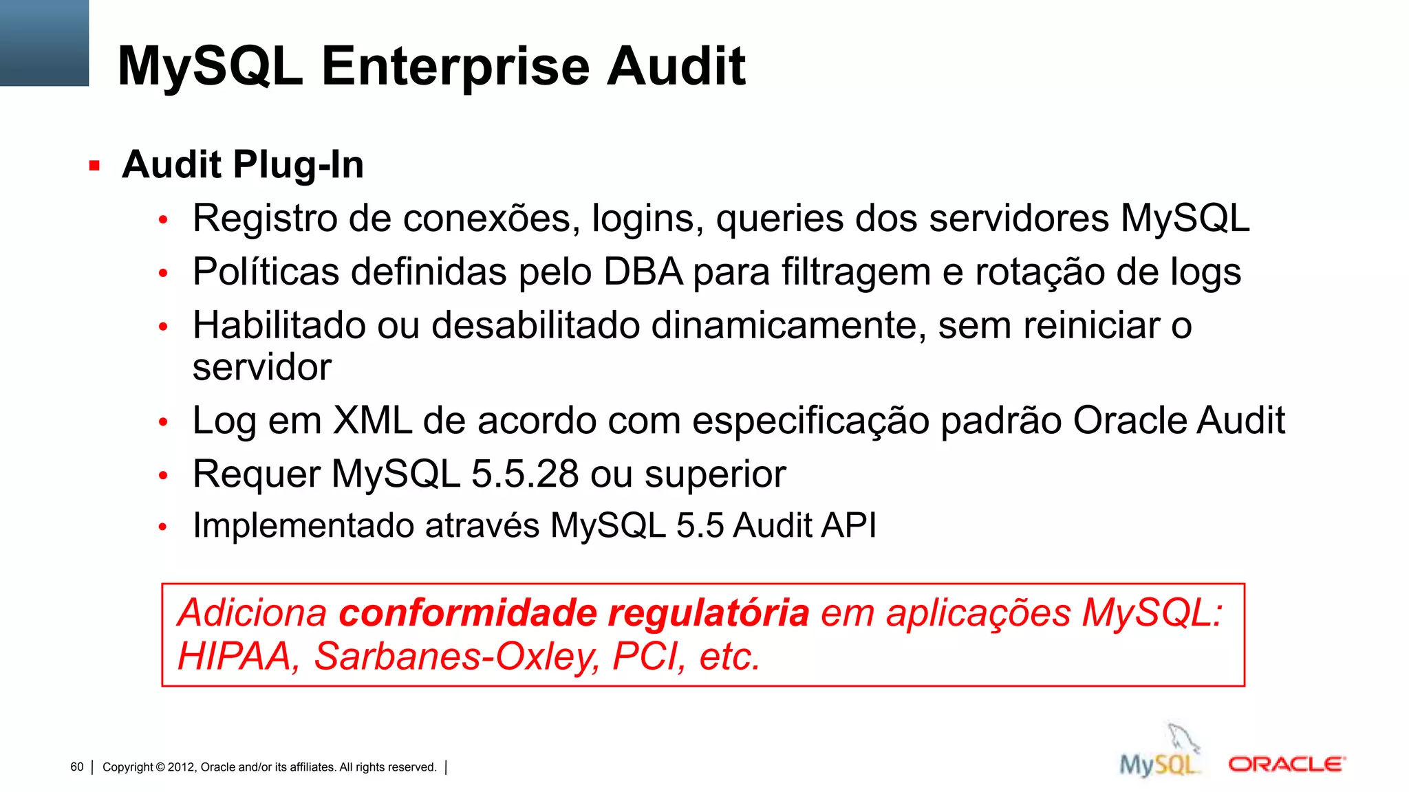 MySQL Enterprise Audit
      Audit Plug-In
                • Registro de conexões, logins, queries dos servidores MySQL
                • Políticas definidas pelo DBA para filtragem e rotação de logs
                • Habilitado ou desabilitado dinamicamente, sem reiniciar o
                  servidor
                • Log em XML de acordo com especificação padrão Oracle Audit
                • Requer MySQL 5.5.28 ou superior
                • Implementado através MySQL 5.5 Audit API

                   Adiciona conformidade regulatória em aplicações MySQL:
                   HIPAA, Sarbanes-Oxley, PCI, etc.

60   Copyright © 2012, Oracle and/or its affiliates. All rights reserved.   Insert Information Protection Policy Classification from Slide 12
 