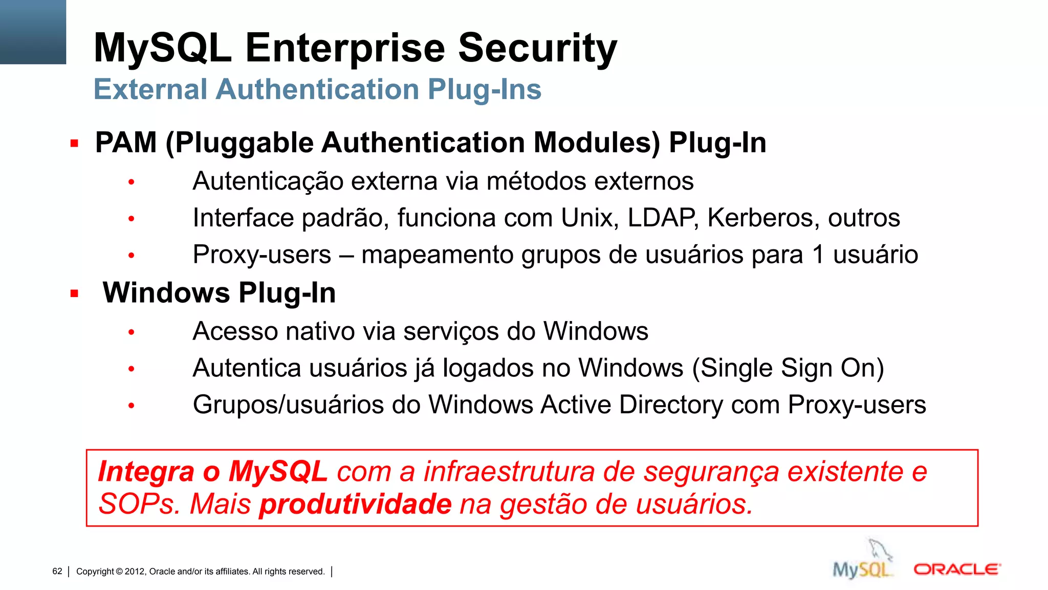 MySQL Enterprise Security
         External Authentication Plug-Ins
      PAM (Pluggable Authentication Modules) Plug-In
                  •                 Autenticação externa via métodos externos
                  •                 Interface padrão, funciona com Unix, LDAP, Kerberos, outros
                  •                 Proxy-users – mapeamento grupos de usuários para 1 usuário
      Windows Plug-In
                  •                 Acesso nativo via serviços do Windows
                  •                 Autentica usuários já logados no Windows (Single Sign On)
                  •                 Grupos/usuários do Windows Active Directory com Proxy-users

          Integra o MySQL com a infraestrutura de segurança existente e
          SOPs. Mais produtividade na gestão de usuários.

62   Copyright © 2012, Oracle and/or its affiliates. All rights reserved.   Insert Information Protection Policy Classification from Slide 12
 