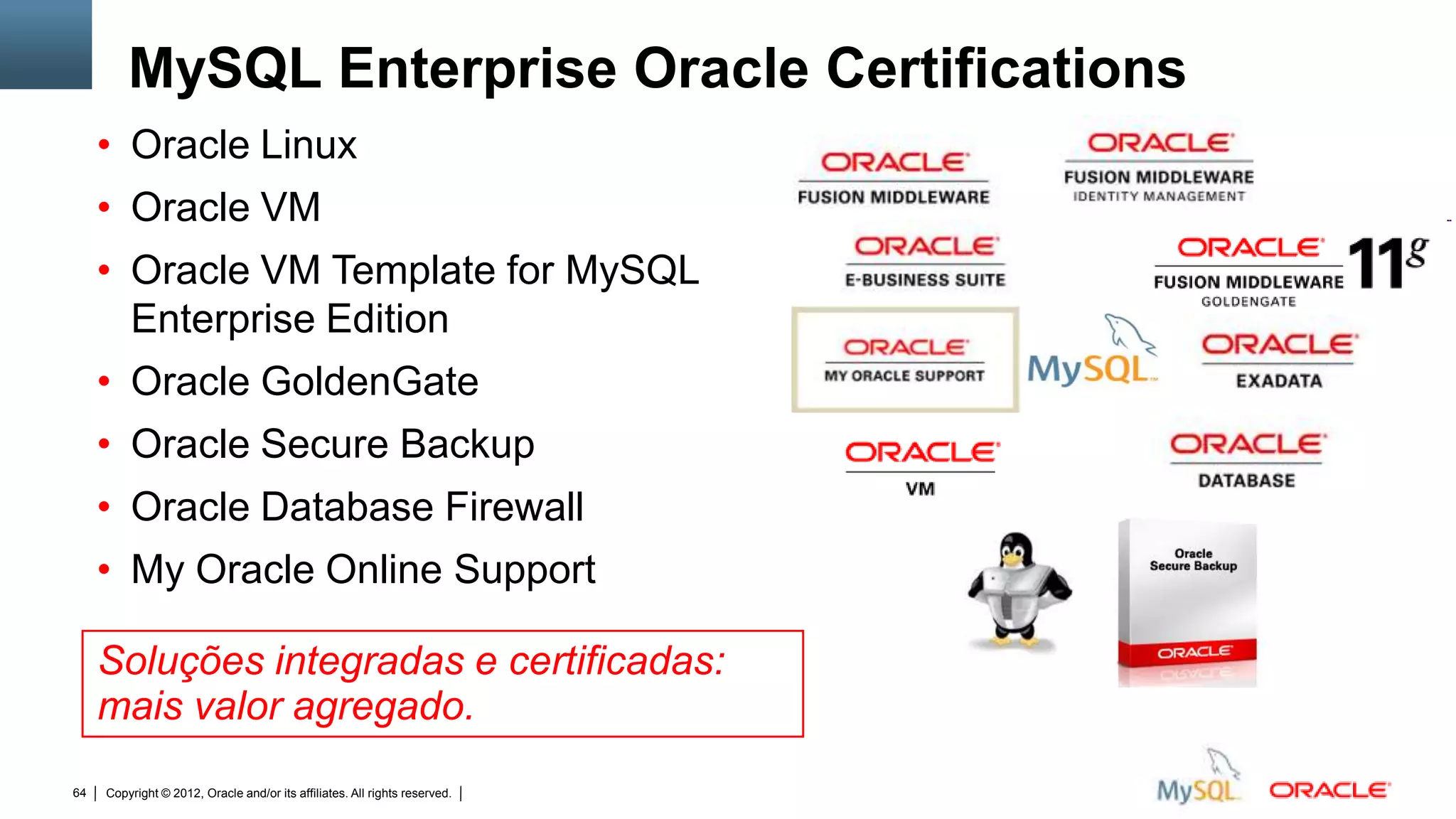 MySQL Enterprise Oracle Certifications
     • Oracle Linux
     • Oracle VM
     • Oracle VM Template for MySQL
       Enterprise Edition
     • Oracle GoldenGate
     • Oracle Secure Backup
     • Oracle Database Firewall
     • My Oracle Online Support

     Soluções integradas e certificadas:
     mais valor agregado.
64   Copyright © 2012, Oracle and/or its affiliates. All rights reserved.   Insert Information Protection Policy Classification from Slide 12
 