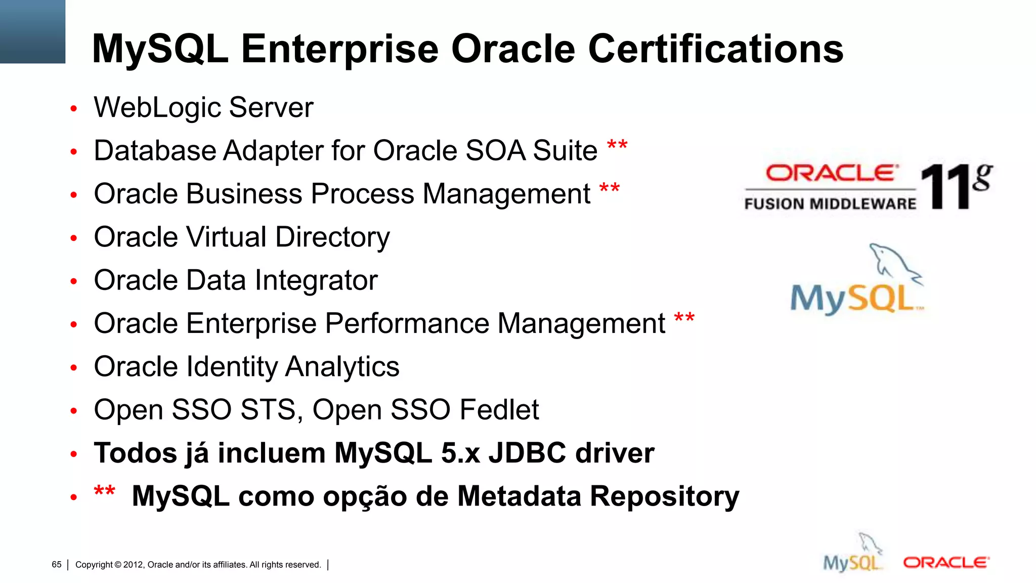 MySQL Enterprise Oracle Certifications
     • WebLogic Server
     • Database Adapter for Oracle SOA Suite **
     • Oracle Business Process Management **
     • Oracle Virtual Directory
     • Oracle Data Integrator
     • Oracle Enterprise Performance Management **
     • Oracle Identity Analytics
     • Open SSO STS, Open SSO Fedlet
     • Todos já incluem MySQL 5.x JDBC driver
     • ** MySQL como opção de Metadata Repository

65   Copyright © 2012, Oracle and/or its affiliates. All rights reserved.   Insert Information Protection Policy Classification from Slide 12
 