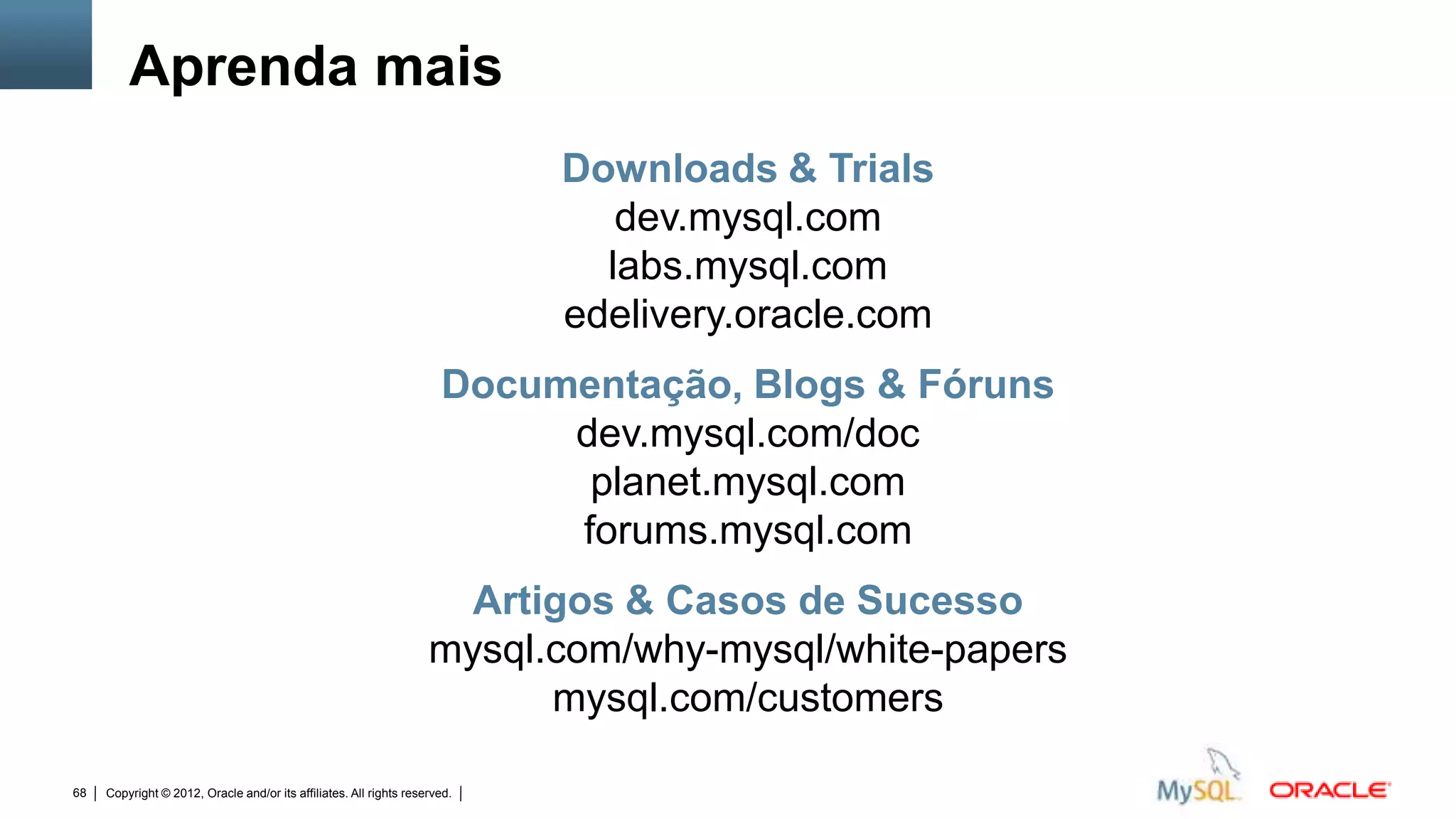 Aprenda mais
                                                                                             Downloads & Trials
                                                                                                dev.mysql.com
                                                                                               labs.mysql.com
                                                                                             edelivery.oracle.com
                                                                      Documentação, Blogs & Fóruns
                                                                           dev.mysql.com/doc
                                                                            planet.mysql.com
                                                                           forums.mysql.com
                                                                      Artigos & Casos de Sucesso
                                                                    mysql.com/why-mysql/white-papers
                                                                          mysql.com/customers

68   Copyright © 2012, Oracle and/or its affiliates. All rights reserved.   Insert Information Protection Policy Classification from Slide 12
 