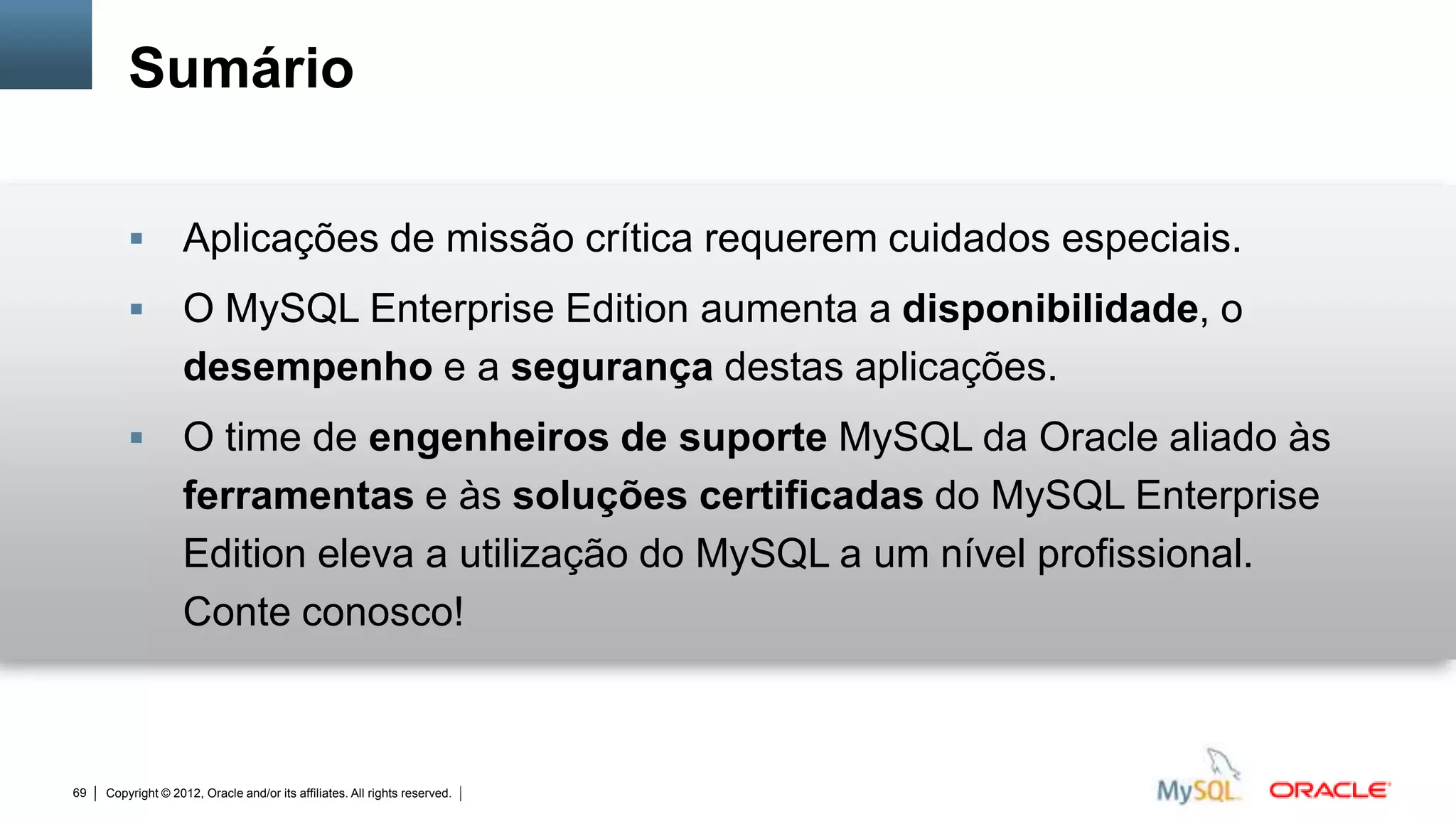 Sumário

                   Aplicações de missão crítica requerem cuidados especiais.
                   O MySQL Enterprise Edition aumenta a disponibilidade, o
                    desempenho e a segurança destas aplicações.
                   O time de engenheiros de suporte MySQL da Oracle aliado às
                    ferramentas e às soluções certificadas do MySQL Enterprise
                    Edition eleva a utilização do MySQL a um nível profissional.
                    Conte conosco!



69   Copyright © 2012, Oracle and/or its affiliates. All rights reserved.   Insert Information Protection Policy Classification from Slide 12
 