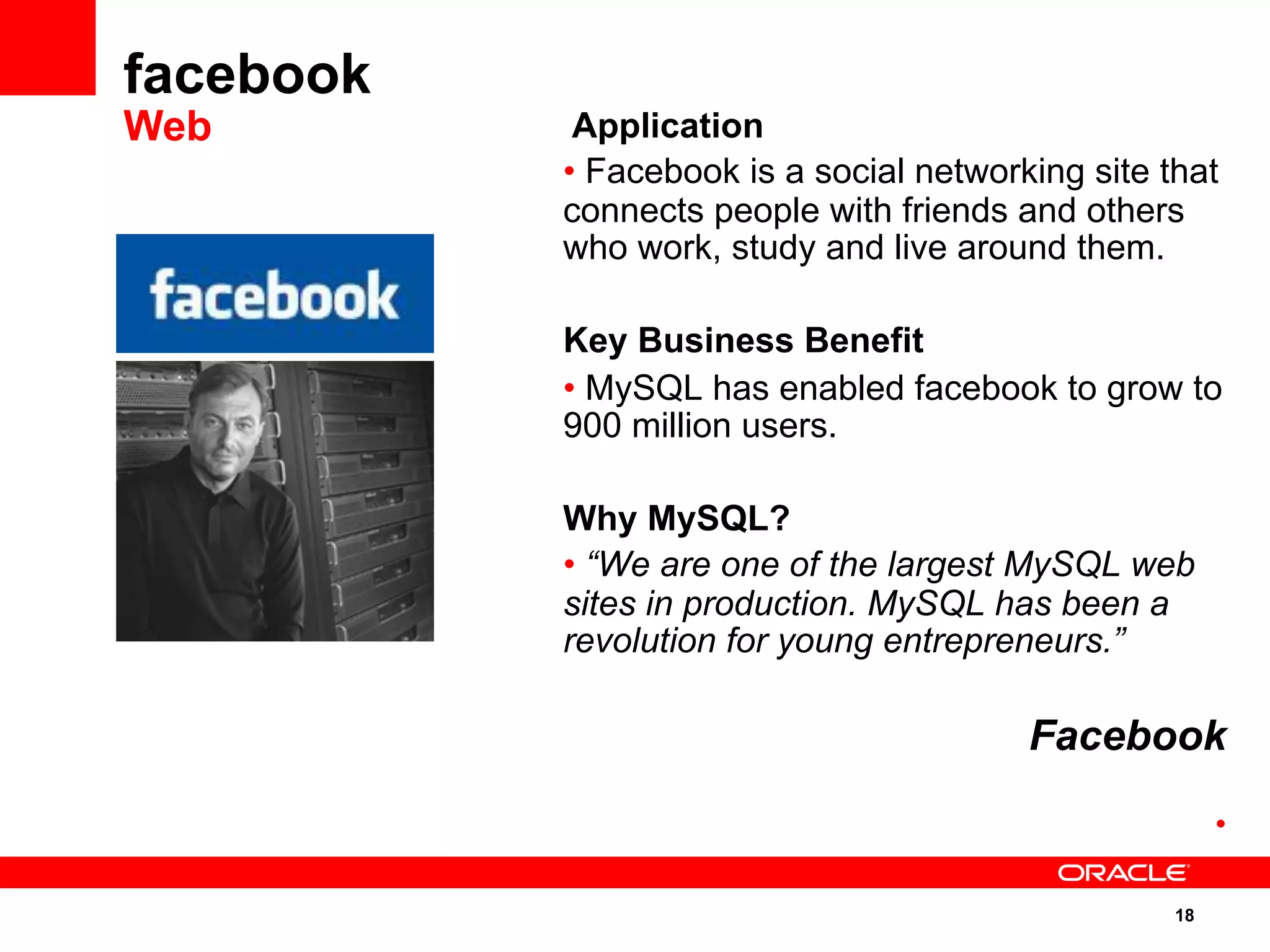 18
Application
• Facebook is a social networking site that
connects people with friends and others
who work, study and live around them.
Key Business Benefit
• MySQL has enabled facebook to grow to
900 million users.
Why MySQL?
• “We are one of the largest MySQL web
sites in production. MySQL has been a
revolution for young entrepreneurs.”
Facebook
• 
facebook
Web
 