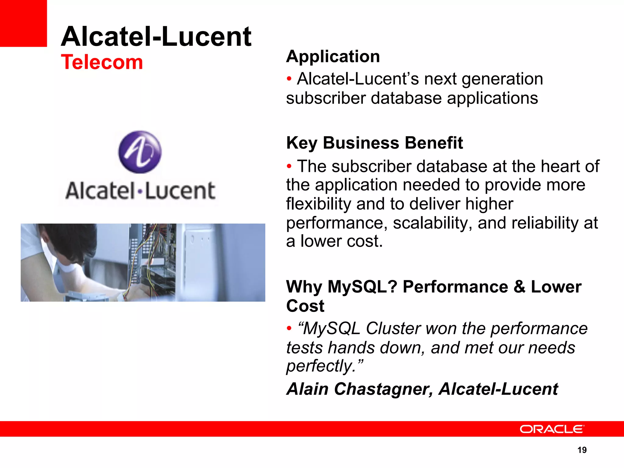 19
Application
• Alcatel-Lucent’s next generation
subscriber database applications
Key Business Benefit
• The subscriber database at the heart of
the application needed to provide more
flexibility and to deliver higher
performance, scalability, and reliability at
a lower cost.
Why MySQL? Performance & Lower
Cost
• “MySQL Cluster won the performance
tests hands down, and met our needs
perfectly.”
Alain Chastagner, Alcatel-Lucent
Alcatel-Lucent
Telecom
 