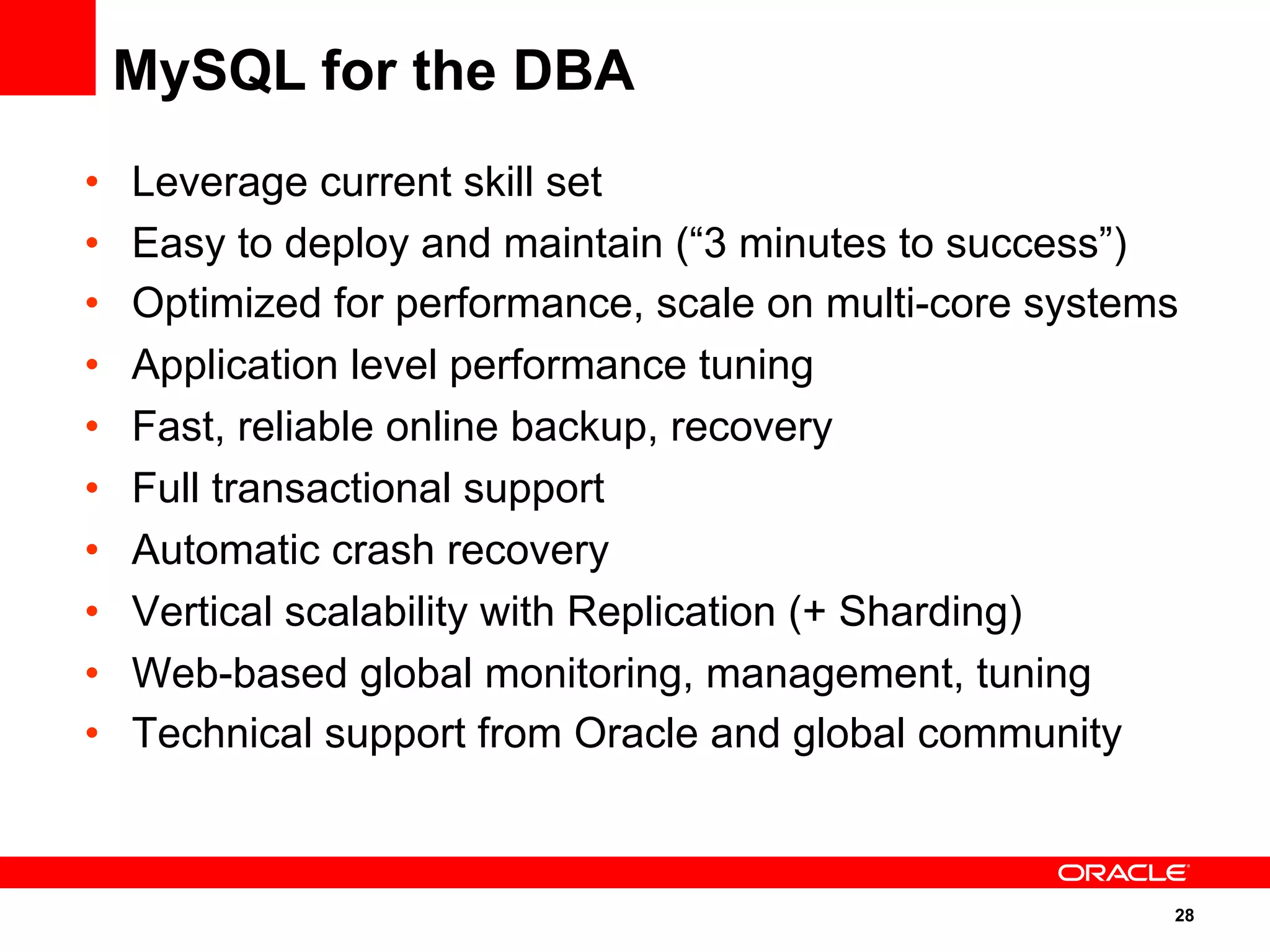 28
•  Leverage current skill set
•  Easy to deploy and maintain (“3 minutes to success”)
•  Optimized for performance, scale on multi-core systems
•  Application level performance tuning
•  Fast, reliable online backup, recovery
•  Full transactional support
•  Automatic crash recovery
•  Vertical scalability with Replication (+ Sharding)
•  Web-based global monitoring, management, tuning
•  Technical support from Oracle and global community
MySQL for the DBA
 