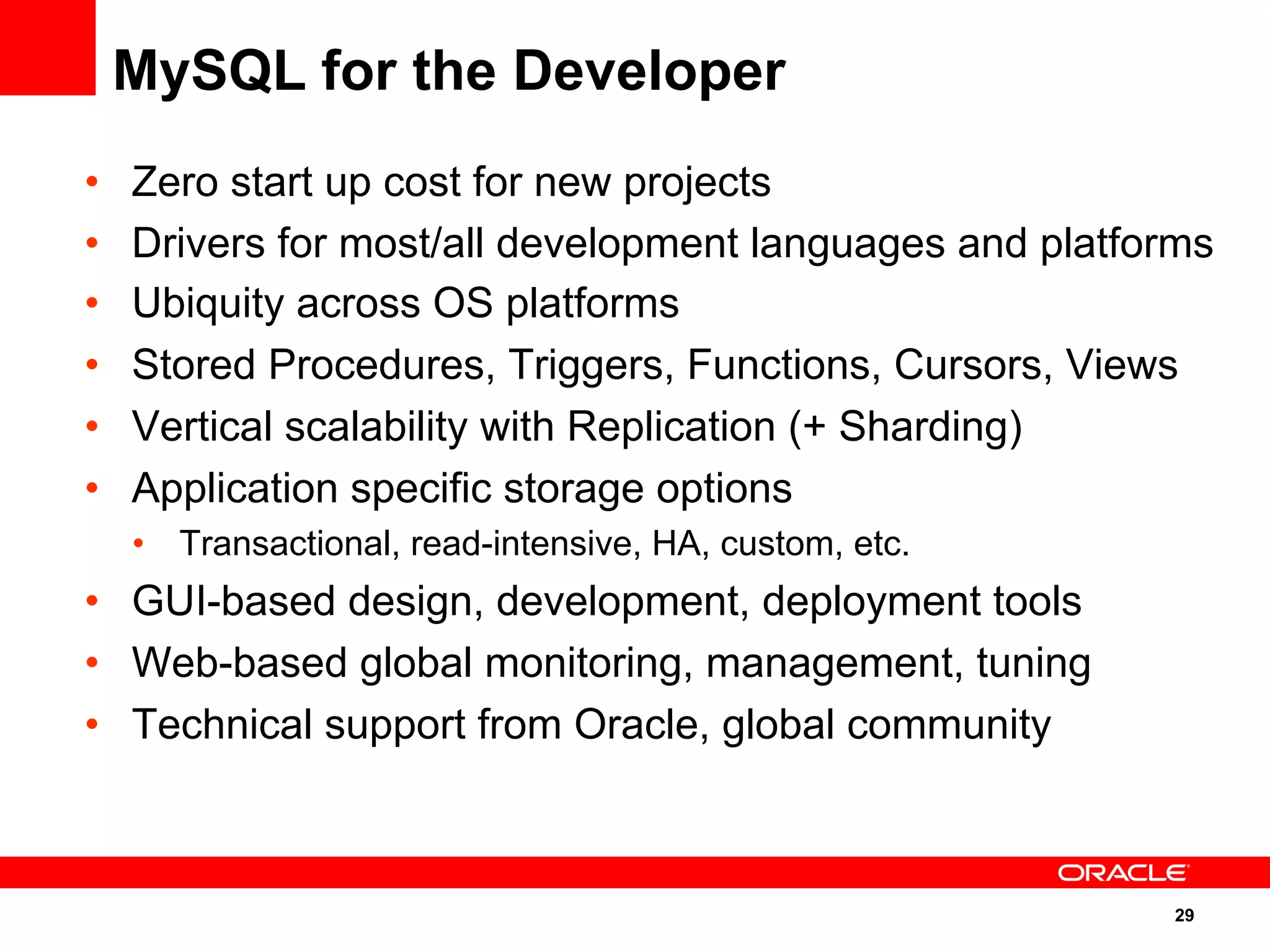 29
•  Zero start up cost for new projects
•  Drivers for most/all development languages and platforms
•  Ubiquity across OS platforms
•  Stored Procedures, Triggers, Functions, Cursors, Views
•  Vertical scalability with Replication (+ Sharding)
•  Application specific storage options
•  Transactional, read-intensive, HA, custom, etc.
•  GUI-based design, development, deployment tools
•  Web-based global monitoring, management, tuning
•  Technical support from Oracle, global community
MySQL for the Developer
 