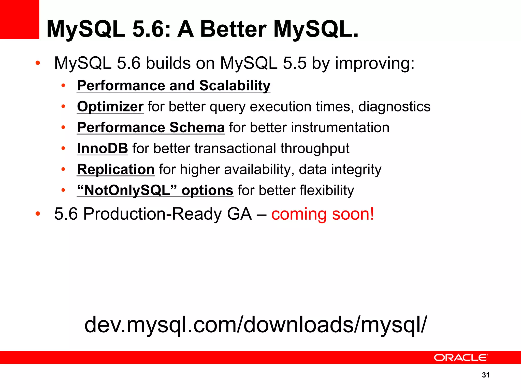 31
•  MySQL 5.6 builds on MySQL 5.5 by improving:
•  Performance and Scalability
•  Optimizer for better query execution times, diagnostics
•  Performance Schema for better instrumentation
•  InnoDB for better transactional throughput
•  Replication for higher availability, data integrity
•  “NotOnlySQL” options for better flexibility
•  5.6 Production-Ready GA – coming soon!
MySQL 5.6: A Better MySQL.
dev.mysql.com/downloads/mysql/
 
