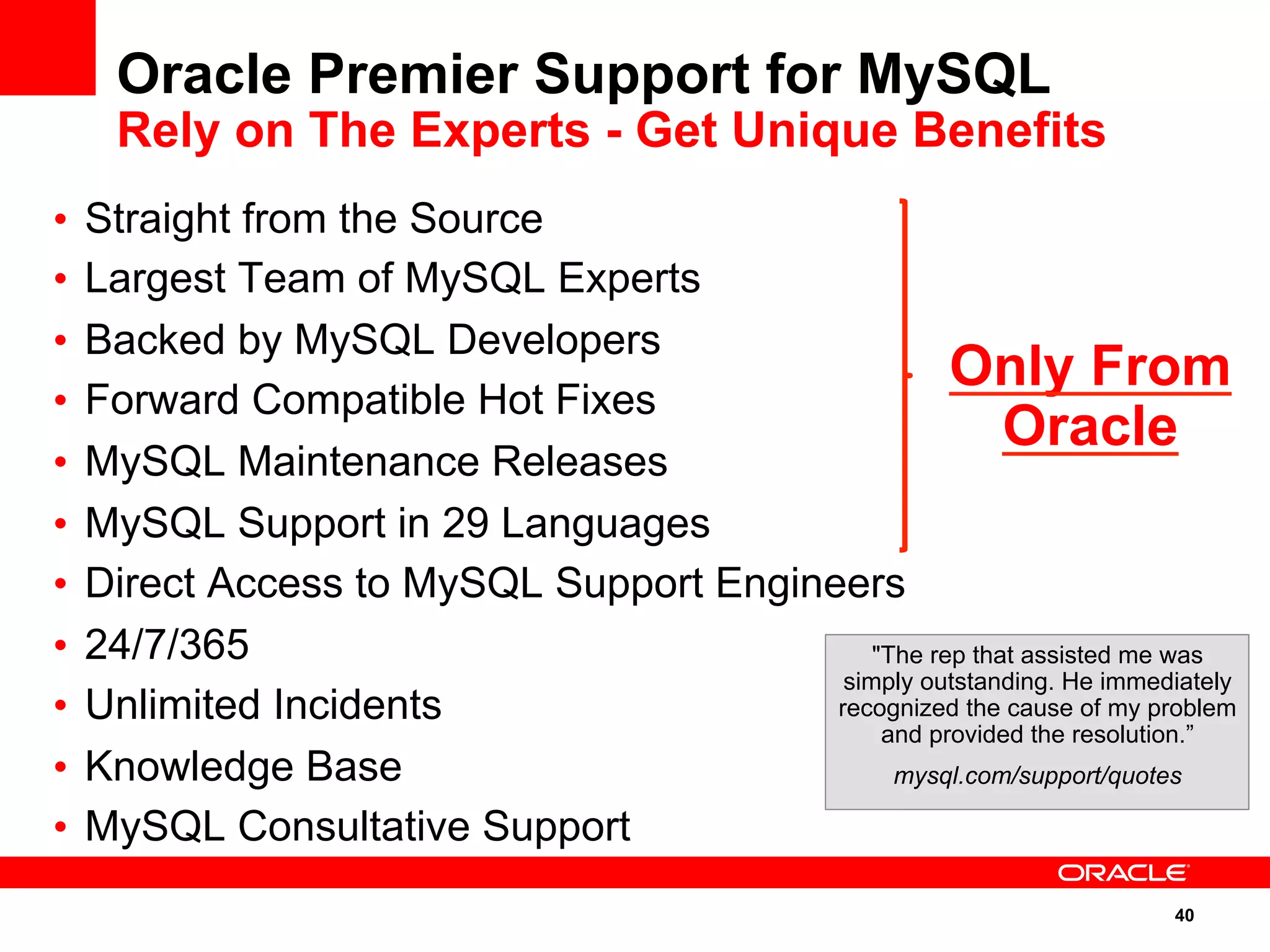 40
•  Straight from the Source
•  Largest Team of MySQL Experts
•  Backed by MySQL Developers
•  Forward Compatible Hot Fixes
•  MySQL Maintenance Releases
•  MySQL Support in 29 Languages
•  Direct Access to MySQL Support Engineers
•  24/7/365
•  Unlimited Incidents
•  Knowledge Base
•  MySQL Consultative Support
Oracle Premier Support for MySQL
Rely on The Experts - Get Unique Benefits
"The rep that assisted me was
simply outstanding. He immediately
recognized the cause of my problem
and provided the resolution.”
mysql.com/support/quotes
Only From
Oracle
 