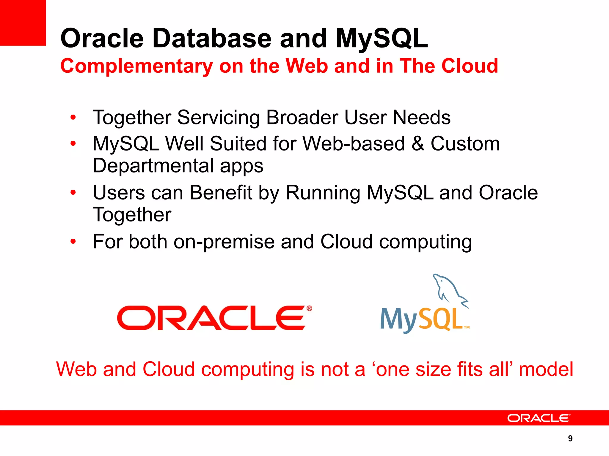 9
Oracle Database and MySQL
Complementary on the Web and in The Cloud
Web and Cloud computing is not a ‘one size fits all’ model
•  Together Servicing Broader User Needs
•  MySQL Well Suited for Web-based & Custom
Departmental apps
•  Users can Benefit by Running MySQL and Oracle
Together
•  For both on-premise and Cloud computing
 