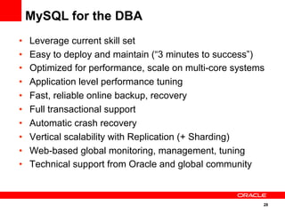 28
•  Leverage current skill set
•  Easy to deploy and maintain (“3 minutes to success”)
•  Optimized for performance, scale on multi-core systems
•  Application level performance tuning
•  Fast, reliable online backup, recovery
•  Full transactional support
•  Automatic crash recovery
•  Vertical scalability with Replication (+ Sharding)
•  Web-based global monitoring, management, tuning
•  Technical support from Oracle and global community
MySQL for the DBA
 