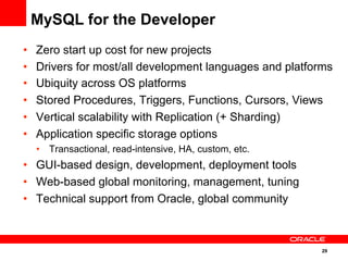 29
•  Zero start up cost for new projects
•  Drivers for most/all development languages and platforms
•  Ubiquity across OS platforms
•  Stored Procedures, Triggers, Functions, Cursors, Views
•  Vertical scalability with Replication (+ Sharding)
•  Application specific storage options
•  Transactional, read-intensive, HA, custom, etc.
•  GUI-based design, development, deployment tools
•  Web-based global monitoring, management, tuning
•  Technical support from Oracle, global community
MySQL for the Developer
 
