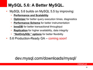 31
•  MySQL 5.6 builds on MySQL 5.5 by improving:
•  Performance and Scalability
•  Optimizer for better query execution times, diagnostics
•  Performance Schema for better instrumentation
•  InnoDB for better transactional throughput
•  Replication for higher availability, data integrity
•  “NotOnlySQL” options for better flexibility
•  5.6 Production-Ready GA – coming soon!
MySQL 5.6: A Better MySQL.
dev.mysql.com/downloads/mysql/
 
