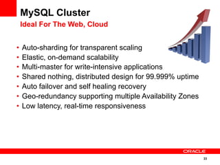 33
MySQL Cluster
Ideal For The Web, Cloud
•  Auto-sharding for transparent scaling
•  Elastic, on-demand scalability
•  Multi-master for write-intensive applications
•  Shared nothing, distributed design for 99.999% uptime
•  Auto failover and self healing recovery
•  Geo-redundancy supporting multiple Availability Zones
•  Low latency, real-time responsiveness
 