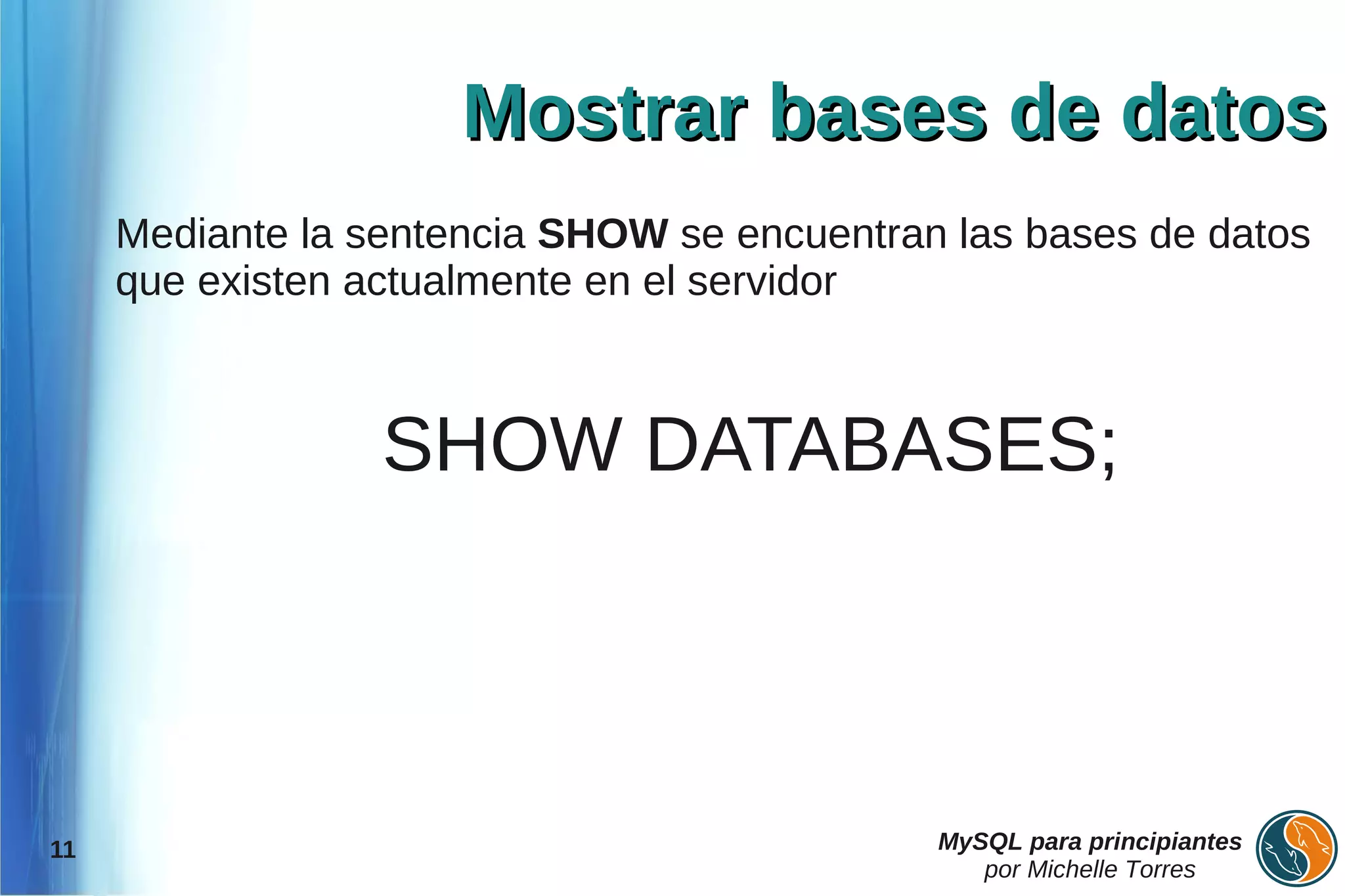 Mostrar bases de datos
     Mediante la sentencia SHOW se encuentran las bases de datos
     que existen actualmente en el servidor



                  SHOW DATABASES;




11                                           MySQL para principiantes
                                                por Michelle Torres
 