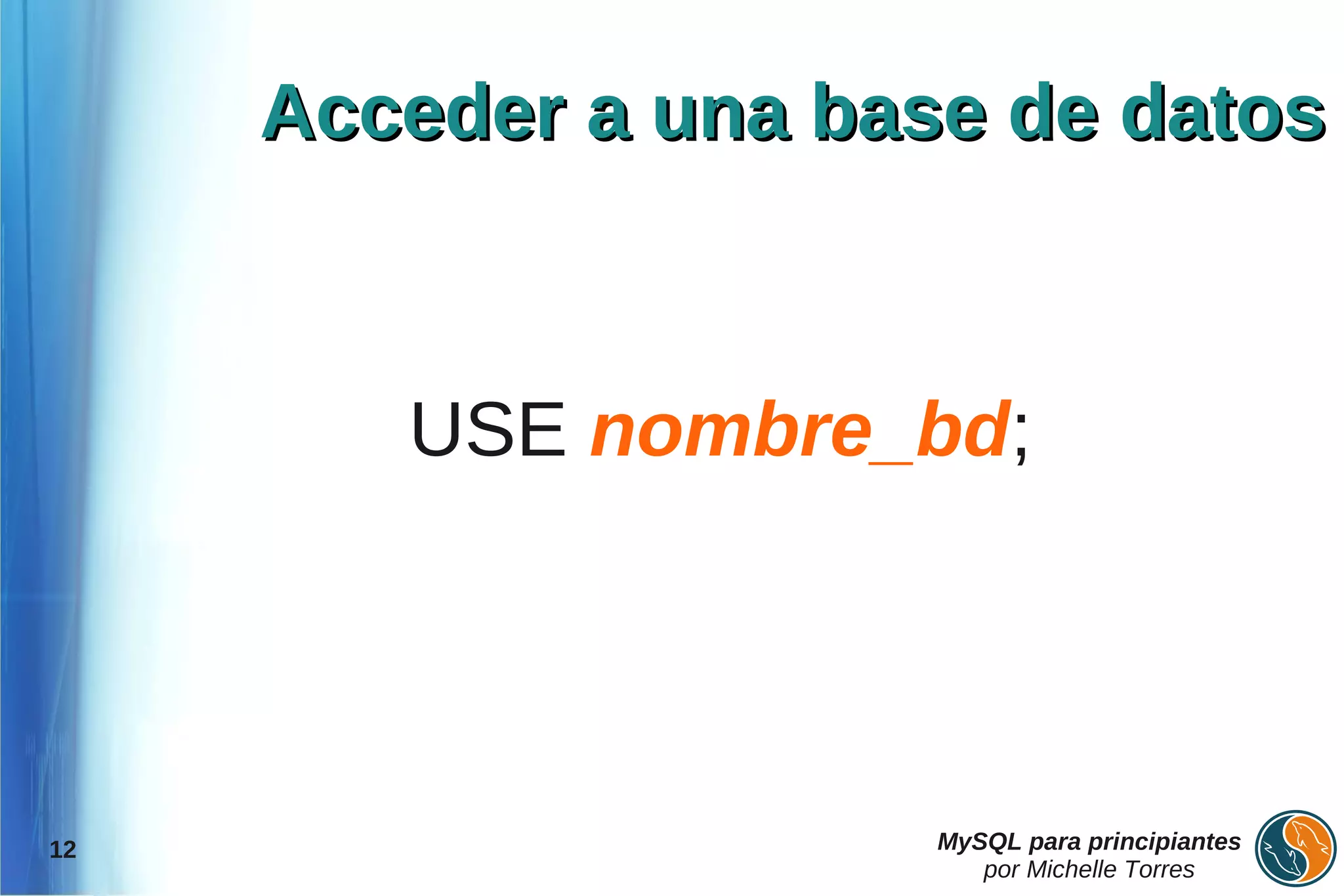 Acceder a una base de datos



        USE nombre_bd;




12                    MySQL para principiantes
                         por Michelle Torres
 