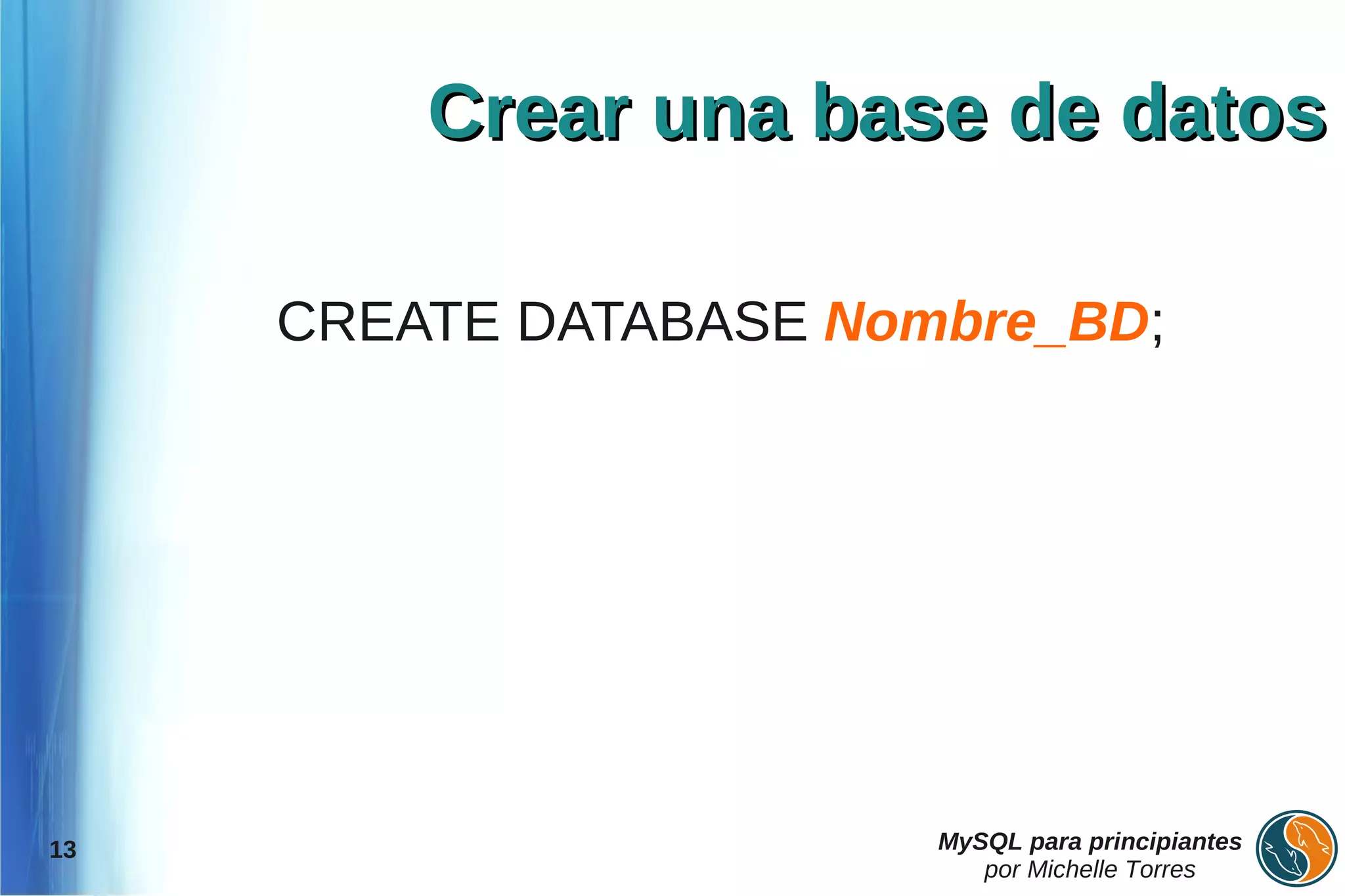 Crear una base de datos

     CREATE DATABASE Nombre_BD;




13                      MySQL para principiantes
                           por Michelle Torres
 