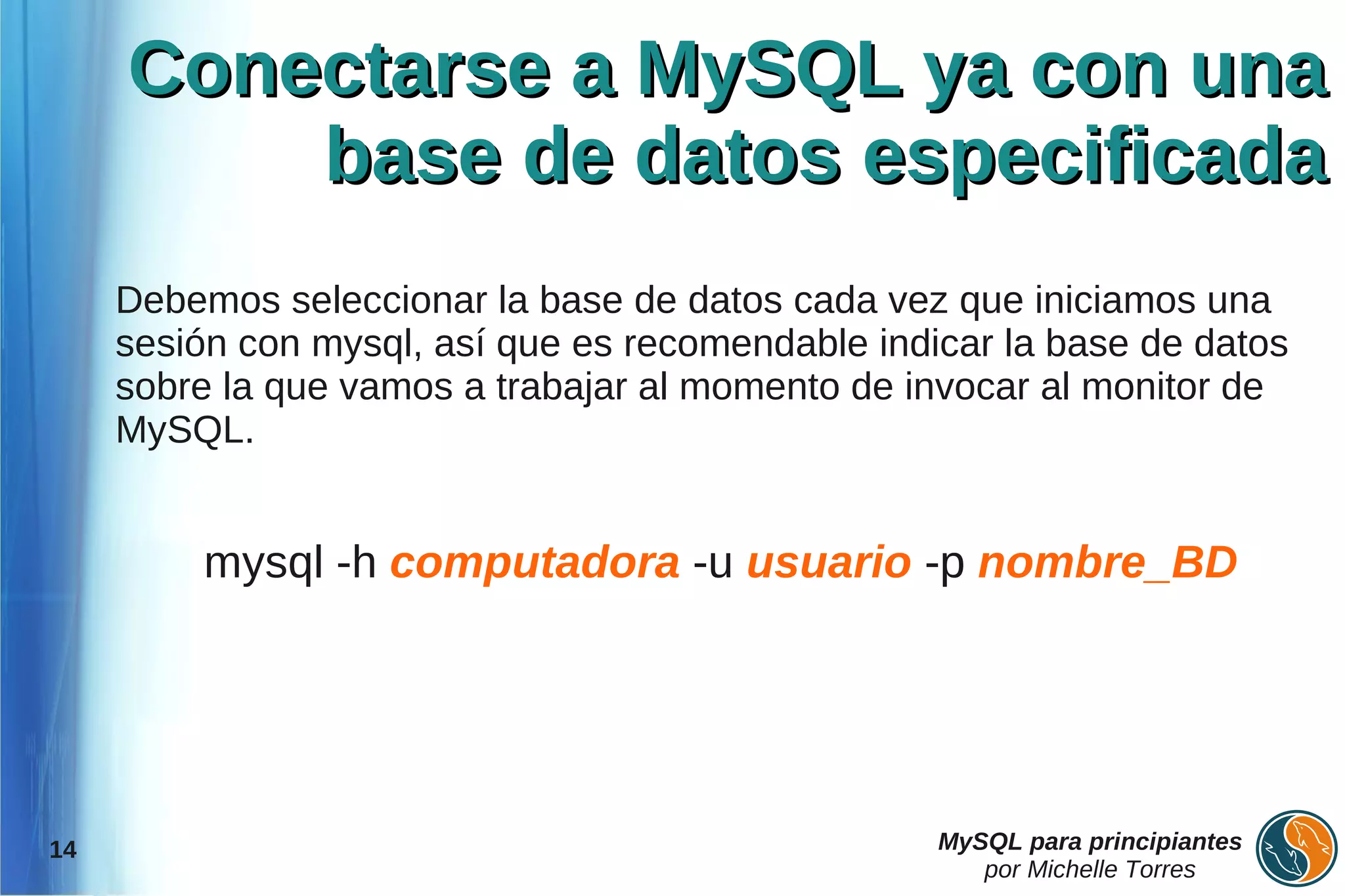 Conectarse a MySQL ya con una
         base de datos especificada
     Debemos seleccionar la base de datos cada vez que iniciamos una
     sesión con mysql, así que es recomendable indicar la base de datos
     sobre la que vamos a trabajar al momento de invocar al monitor de
     MySQL.


         mysql -h computadora -u usuario -p nombre_BD




14                                                 MySQL para principiantes
                                                      por Michelle Torres
 