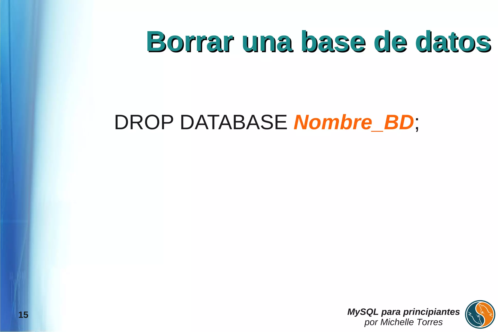 Borrar una base de datos

     DROP DATABASE Nombre_BD;




15                     MySQL para principiantes
                          por Michelle Torres
 