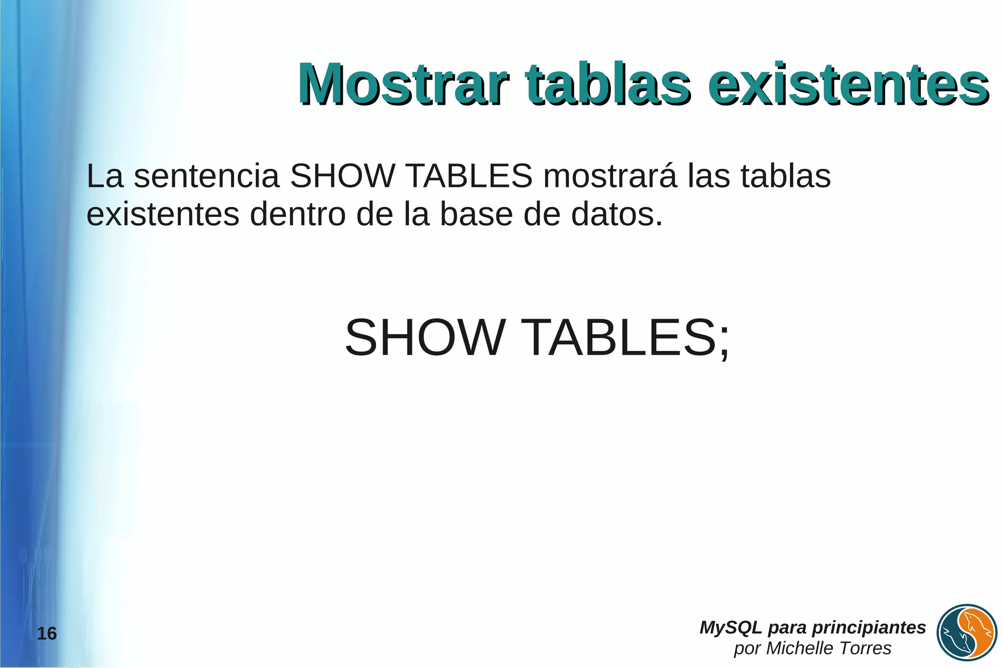 Mostrar tablas existentes
     La sentencia SHOW TABLES mostrará las tablas
     existentes dentro de la base de datos.


                    SHOW TABLES;




16                                       MySQL para principiantes
                                            por Michelle Torres
 
