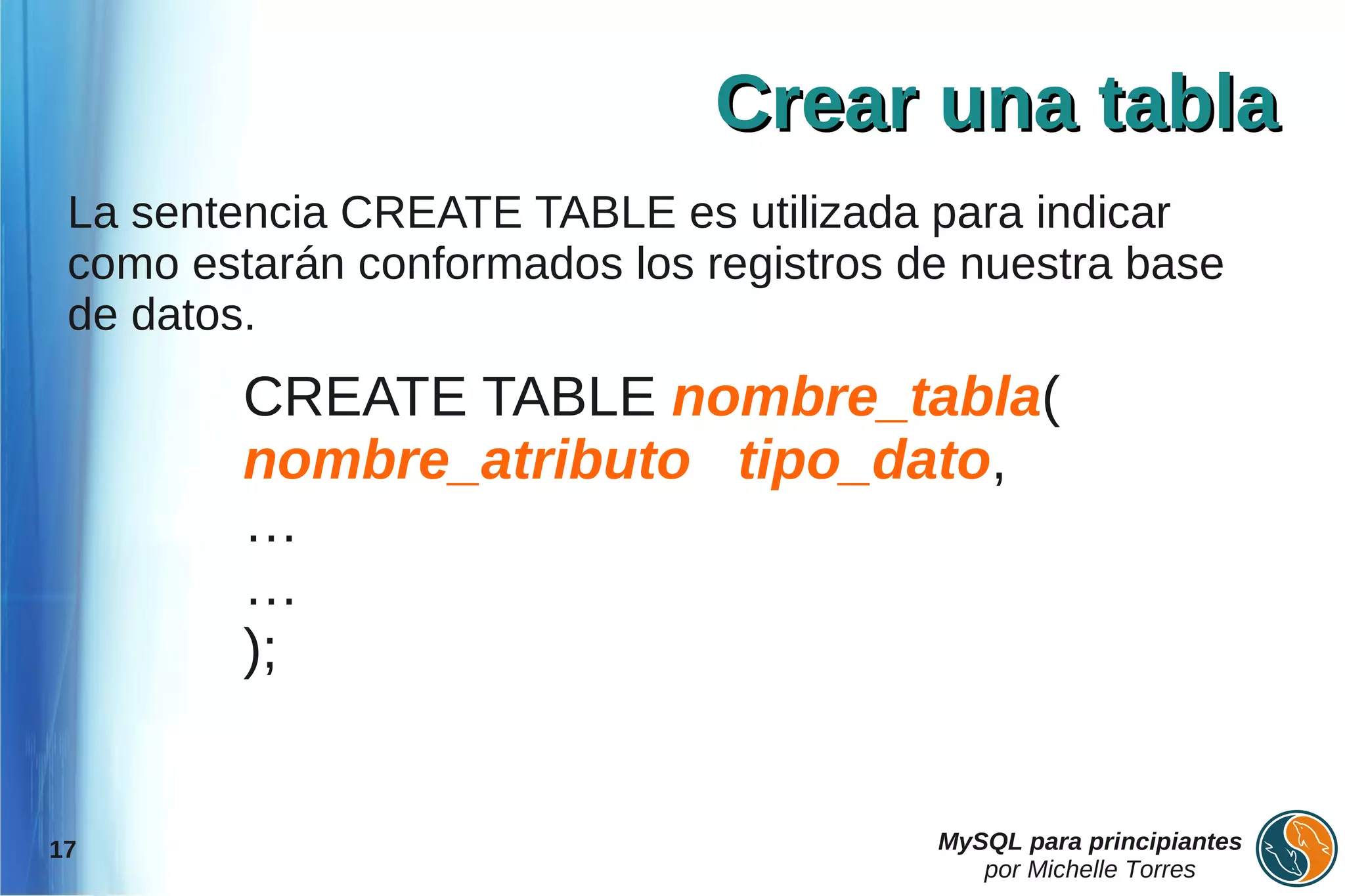 Crear una tabla
 La sentencia CREATE TABLE es utilizada para indicar
 como estarán conformados los registros de nuestra base
 de datos.
         CREATE TABLE nombre_tabla(
         nombre_atributo tipo_dato,
         …
         …
         );


17                                       MySQL para principiantes
                                            por Michelle Torres
 