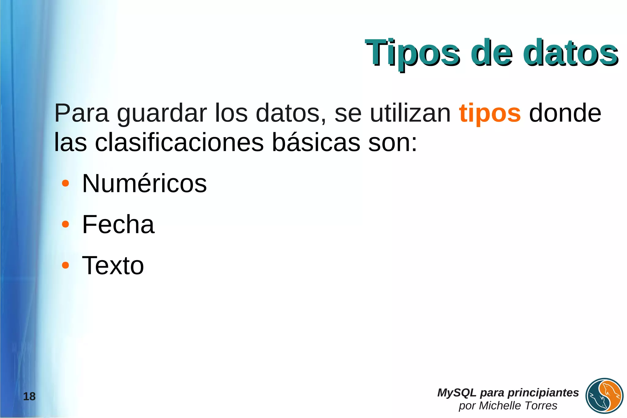 Tipos de datos
     Para guardar los datos, se utilizan tipos donde
     las clasificaciones básicas son:
     ●   Numéricos
     ●   Fecha
     ●   Texto



18                                   MySQL para principiantes
                                        por Michelle Torres
 