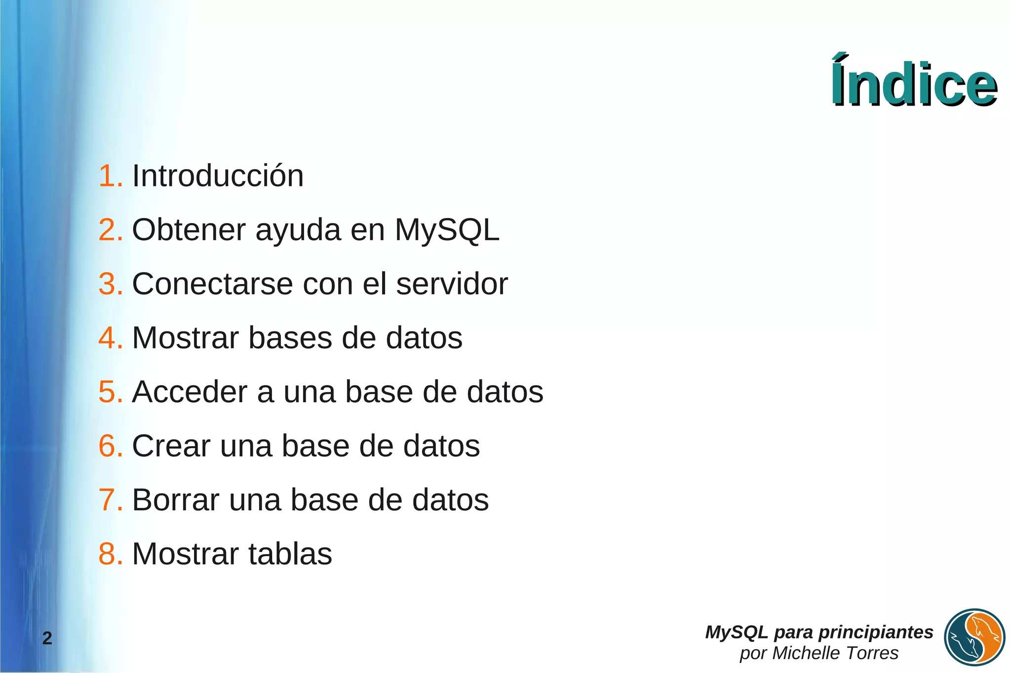 Índice
    1. Introducción
    2. Obtener ayuda en MySQL
    3. Conectarse con el servidor
    4. Mostrar bases de datos
    5. Acceder a una base de datos
    6. Crear una base de datos
    7. Borrar una base de datos
    8. Mostrar tablas

2                                    MySQL para principiantes
                                        por Michelle Torres
 
