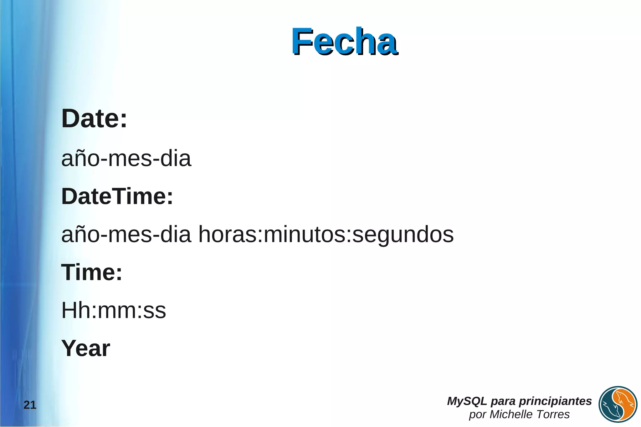 Fecha

     Date:
     año-mes-dia
     DateTime:
     año-mes-dia horas:minutos:segundos
     Time:
     Hh:mm:ss
     Year

21                                    MySQL para principiantes
                                         por Michelle Torres
 
