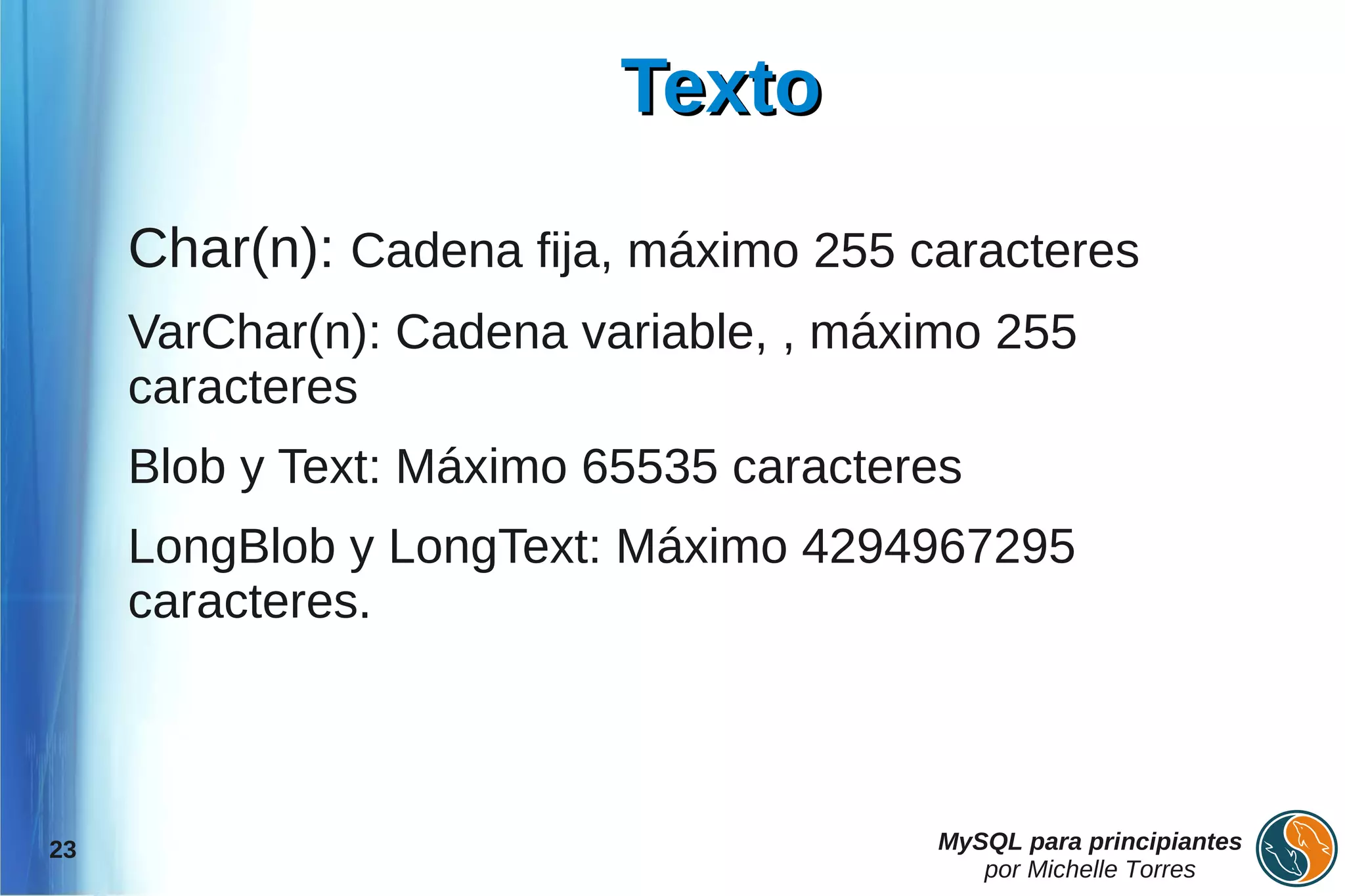 Texto

     Char(n): Cadena fija, máximo 255 caracteres
     VarChar(n): Cadena variable, , máximo 255
     caracteres
     Blob y Text: Máximo 65535 caracteres
     LongBlob y LongText: Máximo 4294967295
     caracteres.



23                                     MySQL para principiantes
                                          por Michelle Torres
 